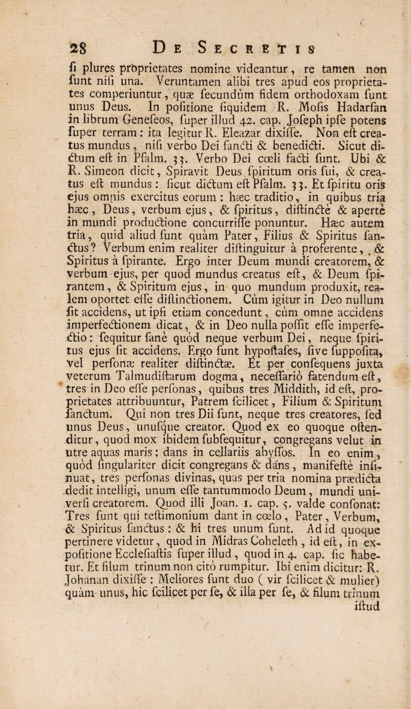 fi plures proprietates nomine videantur, re tamen non funt nifi una. Veruntamen alibi tres apud eos proprieta¬ tes comperiuntur, quas fecundum fidem orthodoxam funt unus Deus. In pofitione fiquidem R. Mofis Hadarfan in librum Genefeos, fuper illud 42. cap. Jofeph ipfe potens fuper terram: ita legitur R. Eleazar dixilfe. Non eft crea¬ tus mundus, nifi verbo Dei fandi & benedidi. Sicut di¬ ctum eft in Pfalm. Verbo Dei coeli fadi funt. Ubi & R. Simeon dicit, Spiravit Deus.fpiritum oris fui, & crea¬ tus eft mundus: ficut didum eft Pfalm. 3;. Etfpiritu oris ejus omnis exercitus eorum : haec traditio, in quibus tria haec , Deus, verbum ejus, & fpiritus, diftinde & aperte in mundi productione concurriffe ponuntur. Hac autem tria, quid aliud funt quam Pater, Filius & Spiritus fan¬ dus? Verbum enim realiter diftinguitur a proferente, & Spiritus a fpirante. Ergo inter Deum mundi creatorem, & verbum ejus, per quod mundus creatus eft, & Deum fpi- rantem, & Spiritum ejus , in quo mundum produxit, rea- lem oportet elfe diftindionem. Cum igitur in Deo nullum fit accidens, ut ipfi etiam concedunt, cum omne accidens imperfedionem dicat, & in Deo nulla poftit elfe imperfe- dio: fequitur fane quod neque verbum Dei, neque fpiri¬ tus ejus fit accidens. Ergo funt hypoltafes, live fuppofita. Vel perfonre realiter diftindae. Et per confequens juxta veterum Talmudiftarum dogma, necelfario fatendum eft, tres in Deo effe perfonas, quibus tres Middith, id eft, pro¬ prietates attribuuntur, Patrem fcilicet, Filium & Spiritum fandum. Qui non tres Dii funt, neque tres creatores, fed tinus Deus, unufque creator. Quod ex eo quoque often- ditur, quod mox ibidem fubfequitur, congregans velut in utre aquas maris: dans in cellariis ahylfos. In eo enim, quod fingulariter dicit congregans & dans, manifefte infi? nuat, tres perfonas divinas, quas per tria nomina praedida dedit intelligi, unum elfe tantummodo Deum, mundi uni- verfi creatorem. Quod illi Joan. 1. cap. valde confonat: Tres funt qui teftimonium dant in coelo, Pater, Verbum, & Spiritus fandus : & hi tres unum funt. Ad id quoque pertinere videtur, quod in Midras Coheleth , id eft, in ex- pofitione Ecclefiaftis fuper illud , quod in 4. cap. fic habe¬ tur. Et filum trinum non cito rumpitur. Ibi enim dicitur: R. Johanan dixifte : Meliores funt duo ( vir fcilicet & mulier) quam unus, hic fcilicet per fe, & illa per fe, & filum trinum iftud