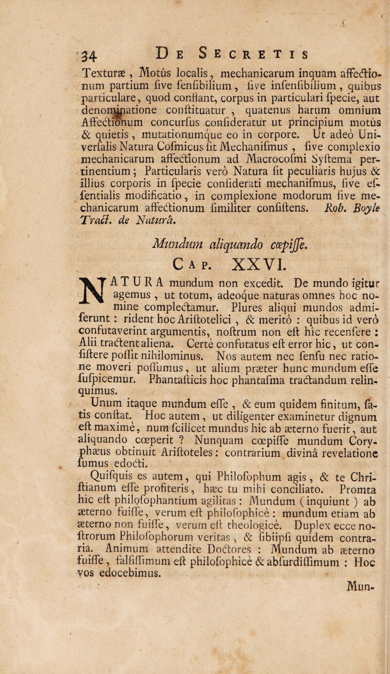 Textura, Motus localis, mechanicarum inquam affectio- num partium five fenfibilium, live infenftbilium, quibus particulare, quod confiant, corpus in particulari fpecie, aut denorr^patione conftituatur , quatenus harum omnium Affe&ionum concurfus confideratur ut principium motus & quietis , mutationumque eo in corpore. Ut adeo Uni- verfalis Natura Cofmicus fit Mechanifmus , five compiexio mechanicarum affedtionum ad Macrocofmi Syftema per¬ tinentium ; Particularis vero Natura fit peculiaris hujus & illius corporis in fpecie confiderati mechanifmus, five efi. fentialis modificatio, in complexione modorum five me¬ chanicarum affecfionum fimifiter confiftens. Rob. Royle Tracl. de 'Natura, Mundum aliquando ccepijje. Cap. XXVI. NATURA mundum non excedit. De mundo igitur agemus , ut totum, adeoque naturas omnes hoc no¬ mine compledtamur. Plures aliqui mundos admi- ferunt: rident hoc Ariflotelici , & merito : quibus id vero confutaverint argumentis, noftrum non eft hic recenfere : Alii tractent aliena. Certe confutatus eft error hic, ut con- fiftere poffit nihilominus. Nos autem nec fenfu nec ratio¬ ne moveri poffumus, ut alium praeter hunc mundum effe fufpicemur. Phantafticis hoc phantafma tradtandum relin¬ quimus. t Unum itaque mundum effe , & eum quidem finitum, fa¬ tis confiat Hoc autem, ut diligenter examinetur dignum eft maxime, num fcilicet mundus hic ab asterno fuerit, aut aliquando coeperit ? Nunquam coepiffe mundum Cory¬ phaeus obtinuit Ariftoteles: contrarium divina revelatione fumus edodti. Quifquis es autem, qui Philofophum agis , & te Chri- ftianum effe profiteris, haec tu mihi conciliato. Promta hic eft philofophantium agilitas : Mundum (inquiunt ) ab aeterno fuiffe, verum eft philofophice: mundum etiam ab aeterno non fuiffe, verum eft theologice. Duplex ecce no- ftrorum Philofophorum veritas , & fibiipfi quidem contra¬ ria. Animum attendite Dodtores : Mundum ab aeterno fuiffe, falfiffimum eft philofophice & abfurdiffimum : Hoc vos edocebimus. Mun-