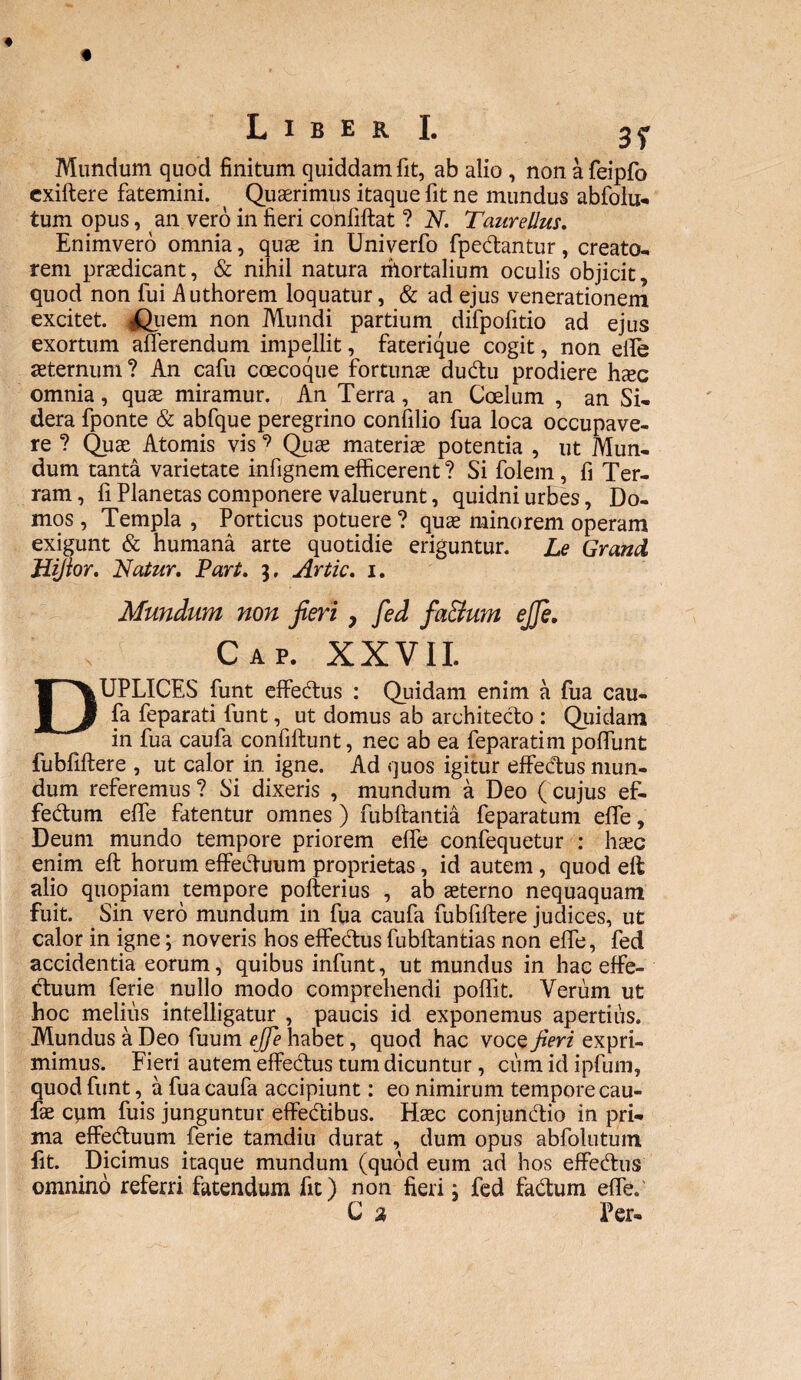 Mundum quod finitum quiddam fit, ab alio , non a feipfo cxiftere fatemini. Quaerimus itaque fit ne mundus abfolu- tum opus, an vero in fieri confiftat ? N. Taure Ilus. Enimvero omnia, quae in Univerfo fpedantur, creato¬ rem praedicant, & nihil natura mortalium oculis objicit, quod non fui Authorem loquatur, & ad ejus venerationem excitet. iQuem non Mundi partium difpofitio ad ejus exortum afferendum impellit, faterique cogit, non eife aeternum ? An cafu coecoque fortunae dudu prodiere haec omnia, quae miramur. An Terra , an Coelum , an Si¬ dera fponte & abfque peregrino confilio fua loca occupave¬ re ? Quae Atomis vis ? Quae materiae potentia , ut Mun¬ dum tanta varietate infignem efficerent ? Si folem, fi Ter¬ ram, fi Planetas componere valuerunt, quidni urbes, Do¬ mos , Templa , Porticus potuere ? quae minorem operam exigunt & humana arte quotidie eriguntur. Le Grand Jiijior. Nalur. Part. $, Artic. 1. Mundum non jieri, fed fa&um ejje. Cap. XXVII. DUPLICES funt effeftus : Quidam enim ai fua cau¬ fa feparati funt, ut domus ab architecto : Quidam in fua caufa confiflunt, nec ab ea feparatim poffunt fubfiftere , ut calor in igne. Ad quos igitur effedus mun¬ dum referemus? Si dixeris , mundum a Deo (cujus ef- fedum effe fatentur omnes) fubftantia feparatum effe, Deum mundo tempore priorem effe confequetur : haec enim eft horum effectuum proprietas, id autem, quod eft alio quopiam tempore pofterius , ab sterno nequaquam fuit. Sin vero mundum in fua caufa fubfiftere judices, ut calor in igne; noveris hos effedus fubflantias non effe, fed accidentia eorum, quibus infunt, ut mundus in hac effe- duum ferie nullo modo comprehendi poffit. Verum ut hoc melius intelligatur , paucis id exponemus apertius. Mundus a Deo fuum ejje habet, quod hac vocq jieri expri¬ mimus. Fieri autem effedus tum dicuntur , cum id ipfum, quod funt, a fua caufa accipiunt: eo nimirum tempore cau- fs cpm fuis junguntur effedibus. Hsc conjundio in pri¬ ma effeduum ferie tamdiu durat , dum opus abfolutum fit. Dicimus itaque mundum (quod eum ad hos effedus omnino referri fatendum fit) non fieri; fed fadum effe. C % Per-