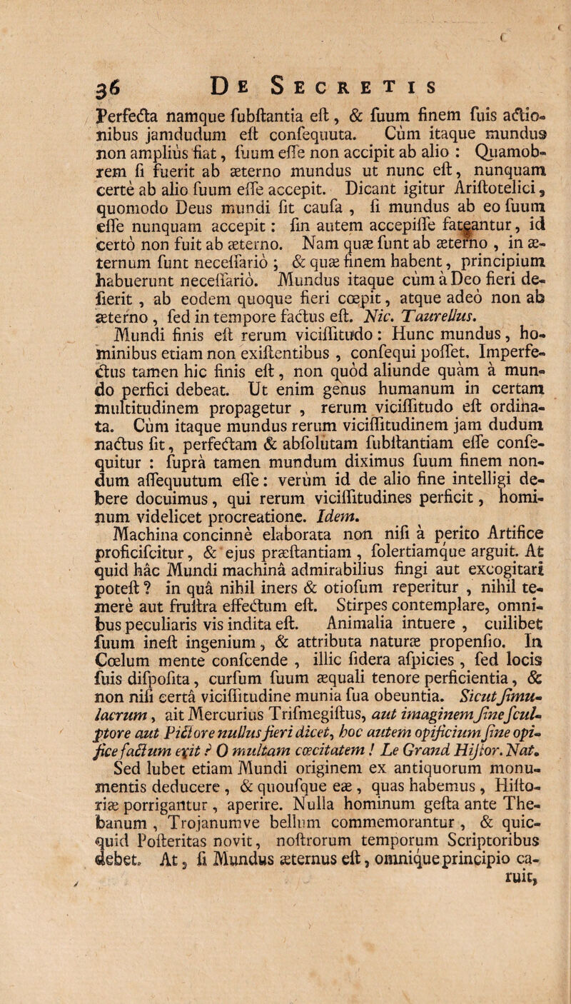 3<S De Secretis Perfetfta namque fubftantia eft, & fuum finem fuis adio- nibus jamdudum eft confequuta. Cum itaque mundus non amplius fiat, fuum effe non accipit ab alio : Quamob- rem fi fuerit ab aeterno mundus ut nunc eft, nunquam certe ab alio fuum effe accepit. Dicant igitur Ariftotelici, quomodo Deus mundi fit caufa , fi mundus ab eo fuum effe nunquam accepit: fin autem accepiffe fatgantur, id certo non fuit ab seterno. Nam quse funt ab seterno , in ae¬ ternum funt neceffario ; & quse finem habent, principium habuerunt neceffarid. Mundus itaque cum a Deo fieri de- fierit , ab eodem quoque fieri coepit, atque adeo non ab seterno , fed in tempore factus eft. Nic. Taurellus. Mundi finis eft rerum viciffitudo: Hunc mundus, ho¬ minibus etiam non exiftentibus , confequi poffet, Imperfe¬ ctus tamen hic finis eft, non quod aliunde quam a mun¬ do perfici debeat. Ut enim genus humanum in certam multitudinem propagetur , rerum viciffitudo eft ordina¬ ta. Cum itaque mundus rerum viciffitudinem jam dudum nactus fit, perfectam & abfolutam fubftantiam effe confe- quitur : fupra tamen mundum diximus fuum finem non¬ dum alfequutum effe: verum id de alio fine intelligi de¬ bere docuimus , qui rerum viciffitudines perficit, homi¬ num videlicet procreatione. Idem. Machina concinne elaborata non nifi a perito Artifice proficifcitur, & ejus praeftantiam , folertiamque arguit. At quid hac Mundi machina admirabilius fingi aut excogitari poteft ? in qua nihil iners & otiofum reperitur , nihil te¬ mere aut fruftra effedum eft. Stirpes contemplare, omni¬ bus peculiaris vis indita eft. Animalia intuere , cuilibet fuum ineft ingenium, & attributa naturae propenfio. In Coelum mente confcende , illic fidera afpicies , fed locis fuis difpofita, curfum fuum aequali tenore perficientia, & non nifi certa viciflitudine munia fua obeuntia. Sicutfimu~ lacrum, ait Mercurius Trifmegiftus, aut imaginemfinefcuU ptore aut Pifiore nudusjieri dicet, hoc autem opificium fine opi¬ fice falium e\it i 0 multam caecitatem ! Le Grand Hijtor. Nat. Sed lubet etiam Mundi originem ex antiquorum monu¬ mentis deducere , & quoufque eae, quas habemus, Hifto- xiae porrigantur, aperire. Nulla hominum gefta ante The¬ banum , Tro janum ve bellum commemorantur , & quic- quid Pofteritas novit, noftrorum temporum Scriptoribus debet At, fi Mundus «ternus eft, omnique principio ca- v