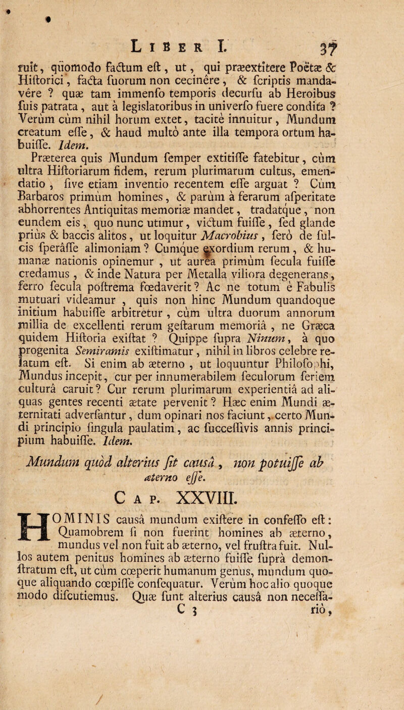 3? fuit, quomodo fadum eft, ut, qui praeextitere Poeta: & Hiftorici, fa&a fuorum non cecinere, & fcriptis manda¬ vere ? qua: tam immenfo temporis decurfu ab Heroibus fuis patrata, aut a legislatoribus in univerfo fuere condita ? Verum cum nihil horum extet, tacite innuitur, Mundum creatum elfe, & haud multo ante illa tempora ortum ha¬ builfe. Idem. Praeterea quis Mundum femper extitiffe fatebitur, cum ultra Hiftoriarum fidem, rerum plurimarum cultus, emen¬ datio , five etiam inventio recentem effe arguat ? Cum Barbaros primum homines, & parum a ferarum afperitate abhorrentes Antiquitas memoriae mandet, tradatque, non eundem eis, quo nunc utimur, vidum fuiife , fed glande prius & baccis alitos, ut loquitur Macrobius , fero de ful¬ cis fperalfe alimoniam ? Cumque exordium rerum, & hu¬ manae nationis opinemur , ut aurea primum fecula fuiife credamus , & inde Natura per Metalla viliora degenerans, ferro fecula poftrema foedaverit ? Ac ne totum e Fabulis mutuari videamur , quis non hinc Mundum quandoque initium habuilfe arbitretur , cum ultra duorum annorum millia de excellenti rerum geftarum memoria , ne Graeca quidem Hiftoria exiftat ? Quippe fupra Ninum, a quo progenita Semiramis exiftimatur , nihil in libros celebre re¬ latum eft. Si enim ab aeterno , ut loquuntur Philofophi, Mundus incepit, cur per innumerabilem feculorum feriem cultura caruit? Cur rerum plurimarum experientia ad ali¬ quas gentes recenti aetate pervenit ? Haec enim Alundi ae¬ ternitati adverfantur, dum opinari nos faciunt,. certo Mun¬ di principio lingula paulatim, ac fuccelfivis annis princi¬ pium habuilfe. Idem. HOMINIS causa mundum exiftere in confelfo eft: Quamobrem fi non fuerint homines ab aeterno, mundus vel non fuit ab aeterno, vel fruftta fuit. Nul¬ los autem penitus homines ab aeterno fuiife fupra demon- ftratum eft, ut cum coeperit humanum genus, mundum quo¬ que aliquando coepilfe confequatur. Verum hoc alio quoque modo difcutiemus. Quae funt alterius causa non necelfa- C 3 • \ no /