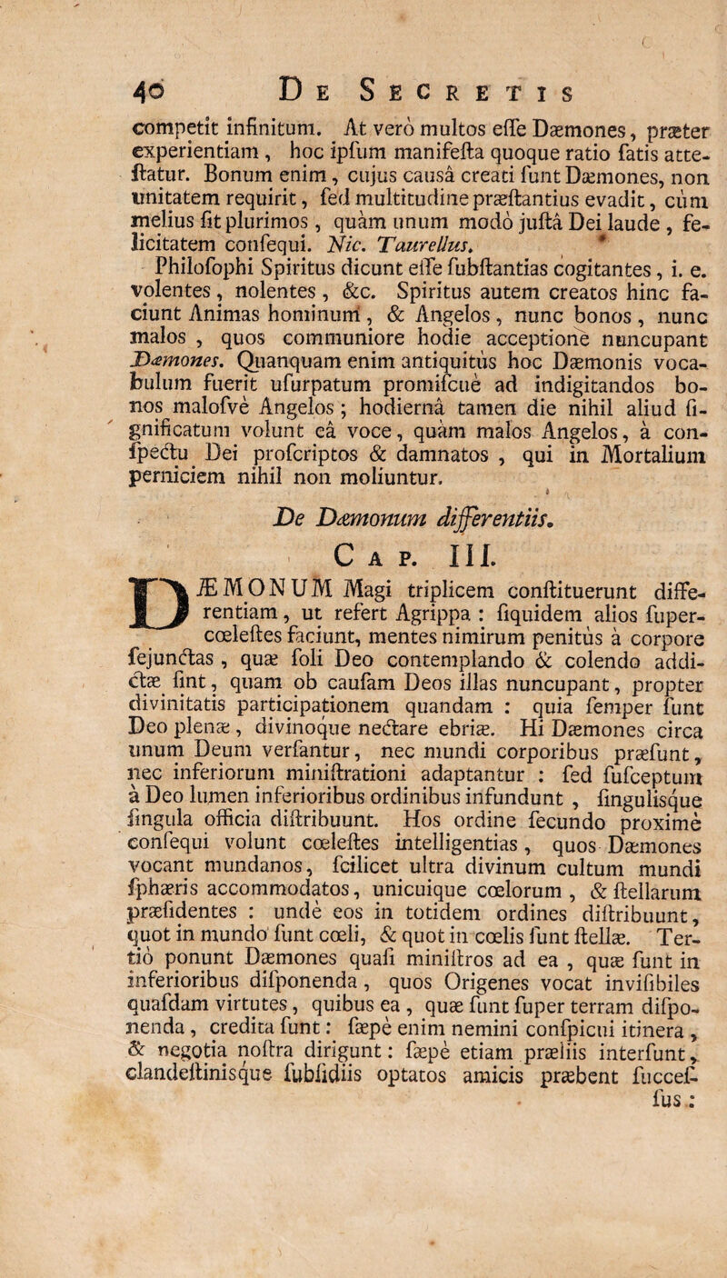 ( 4o De Secretis competit infinitum. At vero multos effe Daemones, praeter experientiam , hoc ipfum manifefta quoque ratio fatis atte- ftatur. Bonum enim, cujus causa creati funt Daemones, non unitatem requirit, fed multitudinepraeftantius evadit, cum melius fit plurimos, quam unum modo jufta Dei laude , fe¬ licitatem confequi. Nic. Taure Um, Philofophi Spiritus dicunt effe fubftantias cogitantes, i. e. volentes , nolentes, <&c. Spiritus autem creatos hinc fa¬ ciunt Animas hominum , & Angelos , nunc bonos , nunc malos , quos communiore hodie acceptione nuncupant Tamones. Quanquam enim antiquitus hoc Daemonis voca¬ bulum fuerit ufurpatum promifcue ad indigitandos bo¬ nos malofve Angelos; hodierna tamen die nihil aliud fi- gnificatum volunt ea voce, quam malos Angelos, a con- fpedtu. Dei profcriptos & damnatos , qui in Mortalium perniciem nihil non moliuntur. De Dmtonum differentiis. C A P. III. DJEMONUM Magi triplicem conftituerunt diffe¬ rentiam , ut refert Agrippa : fiquidem alios fuper- coeleftes faciunt, mentes nimirum penitus a corpore fejundtas, quae foli Deo contemplando & colendo addi¬ ctae fint, quam ob caufam Deos illas nuncupant, propter divinitatis participationem quandam : quia femper funt Deo plenae, divinoque nedfare ebriae. Hi Daemones circa unum Deum verfantur, nec mundi corporibus praefunt, nec inferiorum minitationi adaptantur : fed fufceptum a Deo lumen inferioribus ordinibus infundunt , fingulisque fingula officia difiribuunt. Hos ordine fecundo proxime confequi volunt coeleftes intelligentias, quos Daemones vocant mundanos, fcilicet ultra divinum cultum mundi fphaeris accommodatos, unicuique coelorum, & ftellarum praefidentes : unde eos in totidem ordines diftribuunt, quot in mundo funt coeli, & quot in coelis funt ftellae. Ter¬ tio ponunt Daemones quali miniitros ad ea , quae funt in inferioribus difponenda, quos Origenes vocat invifibiles quafdam virtutes, quibus ea , quae funt fuper terram difpo¬ nenda , credita funt: faepe enim nemini confpicui itinera , & negotia nota dirigunt: faepe etiam praeliis interfuntv clandeltinisque iublidiis optatos amicis praebent fucceff fus :