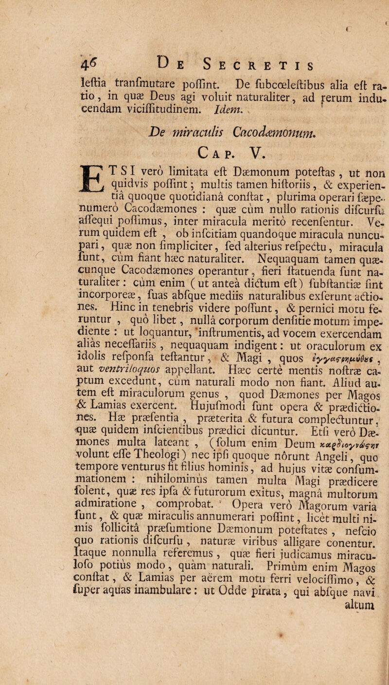 4^ D Secreti leftia. tranfmutare pofllnt. De fubcoeleftibus alia eft ra¬ tio , in quae Deus agi voluit naturaliter, ad rerum indu¬ cendam viciffitudinem. Idem. De miraculis Cacod&monum. Cap. V. ETSI vero limitata eft Daemonum poteftas , ut non quidvis pofllnt; multis tamen hiftoriis, & experien¬ tia quoque quotidiana conftat, plurima operari faspe- numero Cacodasmones : qute cum nullo rationis difcurfu aflequi poflimus, inter miracula merito recenfentur. Ve¬ rum quidem eft , ob infcitiam quandoque miracula nuncu¬ pari, quae non limpliciter, fed alterius refpedtu, miracula funt, cum fiant haec naturaliter. Nequaquam tamen quas¬ cunque Cacodaemones operantur, fieri ftatuenda funt na¬ turaliter : cum enim ( ut antea didtum eft) fubftantiae fint incorporeae, fuas abfque mediis naturalibus exferunt adtio- nes. Hinc in tenebris videre pofliint, & pernici motu fe¬ runtur , quolibet, nulla corporum denfitie motum impe¬ diente : ut loquantur, flnftrumentis, ad vocem exercendam alias neceflariis , nequaquam indigent: ut oraculorum ex idolis refponfa teftantur, & Magi , quos , aut ventriloquos appellant. Haec certe mentis noftras ca¬ ptum excedunt, cum naturali modo non fiant. Aliud au¬ tem eft miraculorum genus , quod Daemones per Magos & Lamias exercent. Hujufmodi funt opera & praedictio¬ nes. Hae praefentia , praeterita & futura compledluntur, quae quidem infcientibus praedici dicuntur. Etfi vero Dael mones multa lateant , (folum enim Deum xxfooyvdinr volunt efle Theologi) nec ipfi quoque norunt Angeli, quo tempore venturus fit filius hominis, ad hujus vitae confum- mationem : nihilominus tamen multa Magi praedicere folent, quas res ipfa & futurorum exitus, magna multorum admiratione , comprobat. Opera vero Magorum varia funt, & quas miraculis annumerari pofllnt, licet multi ni¬ mis Pollicita prasfumtione Daemonum poteftates , nefcio quo rationis difcurfu , naturae viribus alligare conentur. Itaque nonnulla referemus , quas fieri judicamus miracul lofo potius modo, quam naturali. Primum enim Magos conftat, & Lamias per aerem motu ferri velociflimo fuper aquas inambulare : ut Odde pirata, qui abfque navi altum