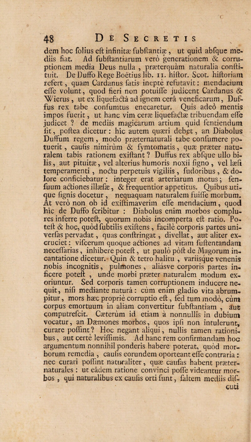 ( 48 DeSecretis dem hoc folius eft infinita? fubftantiae, ut quid abfque me¬ diis fiat. Ad fubftantiarum vero generationem & corru¬ ptionem media Deus nulla , praeterquam naturalia confti- tuit. De Duffo Rege Boetius lib. n. hiftor. Scot. hiftoriam refert, quam Cardanus fatis inepte refutavit: mendacium effe volunt, quod fieri non potuiffe judicent Cardanus & Wierus , ut ex liquefada ad ignem cera veneficarum, Duf- fus rex tabe confumtus enecaretur. Quis adeo mentis impos fuerit, ut hanc vim cerae liquefadae tribuendam effe judicet ? de mediis magicarum artium quid fentiendum fit, poftea dicetur : hic autem quaeri debet, an Diabolus Duffum regem, modo praeternaturali tabe confumere po¬ tuerit , caufis nimirum & fymtomatis, qua: praeter natu¬ ralem tabis rationem exiftant ? Duffus rex abfque ullo bi¬ lis, aut pituitae, vel alterius humoris noxii figno , vel Iasii temperamenti , nodu perpetuis vigiliis, fiudoribus , & do¬ lore conficiebatur : integer erat arteriarum motus; fen- fuum adiones illaefae, & frequentior appetitus. Quibus uti¬ que fignis docetur , nequaquam naturalem fuiffe morbum. At vero non ob id exiftimaverim effe mendacium, quod hic de Duffo fcribitur : Diabolus enim morbos complu¬ res inferre poteft, quorum nobis incomperta eft ratio. Po- teft & hoc, quodfubtiiis exiftens , facile corporis partes uni- verfas pervadat, quas conftringat, divellat, aut aliter ex¬ cruciet : vifcerum quoque adiones ad vitam fuftentandam neceffarias, inhibere poteft, ut paulo poft de Magorum in¬ cantatione dicetur. Quin & tetro halitu , variisque venenis nobis incognitis, pulmones , aliasve corporis partes in¬ ficere poteft , unde morbi praeter naturalem modum ex¬ oriuntur. Sed corporis tamen corruptionem inducere ne¬ quit, nifi mediante natura: cum enim gladio vita abrum¬ pitur , mors haec proprie corruptio eft, fed tum modo, cum corpus emortuum in aliam convertitur fubftantiam , aufc computrefcit. Caeterum id etiam a nonnullis in dubium vocatur, an Daemones morbos, quos ipfi non intulerunt, curare poffint ? Hoc negant aliqui, nullis tamen rationi¬ bus , aut certe leviffimis. Ad hanc rem confirmandam hoc argumentum nonnihil ponderis habere poterat, quod mor¬ borum remedia , caufis eorundem oporteant effe contraria: nec curari poffint naturaliter, quae caufas habent praeter- naturales : ut eadem ratione convinci poffe videantur mor¬ bos , qui naturalibus ex caufis orti funt, faltem mediis dift cuti