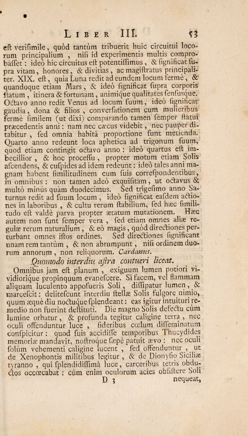 Liber III. eft verifimile, quod tantum tribuerit huic circuitui loco¬ rum principalium , nifi id experimentis multis compro- baffet: ideo hic circuitus eft; potentiffimus , & figniiicat fu» pra vitam, honores, & divitias , ac magiftratus principali¬ ter. XIX. eft, quia Luna redit ad eundem locum ferme, & quandoque etiam Mars, & ideo fignificat fupra corporis itatum , itinera & fortunam, animique qualitates fenfusque. Octavo anno redit Venus ad locum tuum, ideo fignificat gaudia, dona & filios , converfationem cum mulieribus ferme fimiiem (ut dixi) comparando tamen femper ftatui praecedentis anni: nam nec caecus videbit, nec pauper di¬ tabitur , fed omnia habita proportione funt metienda. Quarto anno redeunt loca aphetica ad ^ trigonum fuum, quod etiam contingit odtavo anno : ideo quartus eft; im¬ becillior , & hoc proceffu , propter motum etiam Solis afcendens, & cufpides ad idem redeunt: ideo tales anni ma¬ gnam habent fimilitudinem cum fuis correfpondentibus, in omnibus : non tamen adeo exquifitam, ut obtavus & multo minus quam duodecimus. Sed trigefimo anno Sa¬ turnus redit ad fuum locum , ideo fignificat eafdem adio- nes in laboribus , & cultu rerum Habilium, fed haec fimili- tudo eft valde parva propter aetatum mutationem. ^ Haec autem non funt femper vera , fed etiam omnes aliae re¬ gulae rerum naturalium, & eo magis, quod directiones per¬ turbant omnes iftos ordines. Sed directiones fignificant unam rem tantum , & non abrumpunt, nifi ordinem duo¬ rum annorum, non reliquorum. Cardamis. Quomodo interdiu afira contueri liceat. Omnibus jam eft: planum , exiguum lumen potiori vi- vidiorique propinquum evanefcere. Si facem, vel flammam aliquam luculento appofueris Soli, diffipatur lumen, Sc marcefcit: delitefcunt interdiu ftellae Solis fulgore^nimio, quum aeque diu noctuque fplendeant: eas igitur intuituri re¬ medio non fuerint deftituti. Die magno Solis defedu cum lumine orbatur, & profunda tegitur caligine terra , nec oculi offenduntur luce , fideribus ccelum difleminatum confpicitur: quod fuis accidiffe temporibus Thucydides memoriae mandavit, noftroque fiepe patuit aevo : nec oculi folum vehementi caligine lucent , fed offenduntur , _ ut de Xenophontis militibus legitur , & de Dionyftp Sicilice tyranno , qui fplendidiffima luce, carqeribus cetris obdu¬ ctos occcecabat : cum enim oculorum acies obliftere Soli D 3 nequeat.