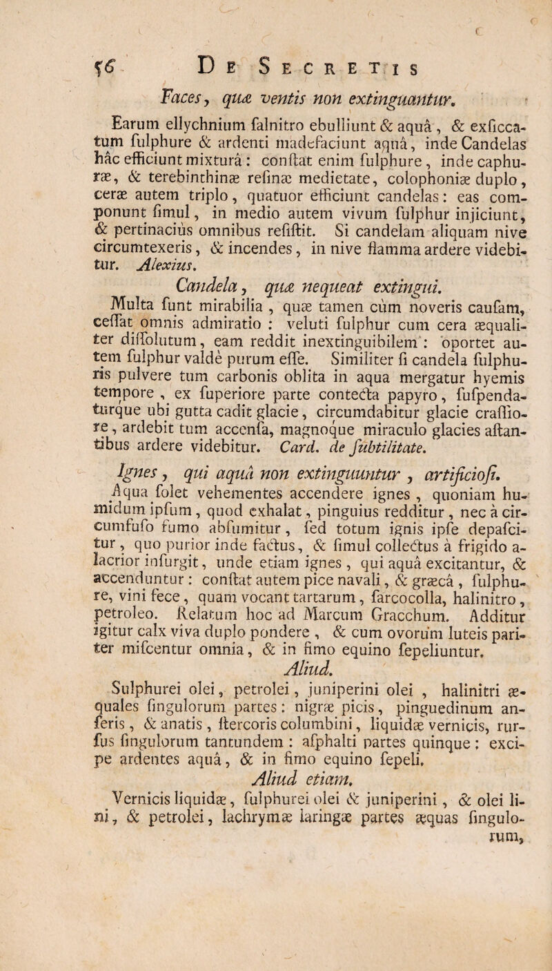 DeSecre t i s Faces, qu& ventis non extinguantur. Earum ellychnium falnitro ebulliunt & aqua , & exficca- tum fulphure & ardenti madefaciunt aqua, inde Candelas hac efficiunt mixtura : condat enim fulphure , inde caphu- rae, & terebinthinae refinae medietate, colophoniae duplo, cerae autem triplo, quatuor efficiunt candelas: eas com¬ ponunt fimul, in medio autem vivum fulphur injiciunt, & pertinacius omnibus reddit. Si candelam aliquam nive circumtexeris, & incendes, in nive flamma ardere videbi¬ tur. Alexius. Candela, qu& nequeat extingui. Multa funt mirabilia , quae tamen cum noveris caufam, cedat omnis admiratio : veluti fulphur cum cera aequali¬ ter diiTolutum, eam reddit inextinguibilem : oportet au¬ tem fulphur valde purum effe. Similiter fi candela fulphu- ris pulvere tum carbonis oblita in aqua mergatur hyemis tempore ^ ex fuperiore parte contecda papyro, fufpenda- turque ubi gutta cadit glacie, circumdabitur glacie craflio- re, ardebit tum accenfa, magnoque miraculo glacies altan¬ tibus ardere videbitur. Card. de fubtilitate. Ignes , qui aqua non extinguuntur , artificiofi. Aqua.folet vehementes accendere ignes , quoniam hu- nndum ipfum, quod exhalat, pinguius redditur , nec a cir- cumfufo fumo abfumitur, fed totum ignis ipfe depafci- tur, quo purior inde factus, & fimul colle&us a frigido a- lacrior infurgit, unde etiam ignes, qui aqua excitantur, & accenduntur : condat autem pice navali, & graeca , fulphu¬ re, vini fece , quam vocant tartarum, farcocolla, halinitro, petroleo. Relatum hoc ad Marcum Gracchum. Additur igitur calx viva duplo pondere , & cum ovorum luteis pari¬ ter mifcentur omnia, & in fimo equino fepdiuntur. Aliud. Sulphurei olei, petrolei, juniperini olei , halinitri ae¬ quales Angulorum partes: nigrae picis, pinguedinum an- feris, & anatis , dercoris columbini, liquidae vernicis, rur- fus fingulorum tantundem : afphalti partes quinque : exci¬ pe ardentes aqua, & in fimo equino fepeli. Aliud etiam. Vernicis liquidae, fulphure! olei & juniperini, & olei li¬ ni, & petrolei, lachrymae laringae partes &quas Angulo¬ rum,