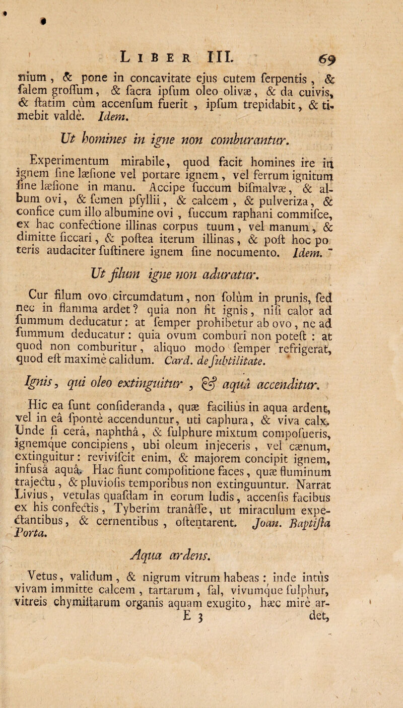 filum , & ^ pone in concavitate ejus cutem ferpentis , & falem groffum, & facra ipfum oleo olivae, & da cuivis, & fatim cum accenfum fuerit , ipfum trepidabit, & ti¬ mebit valde. Idem. Ut homines in igne non comburantur. Experimentum mirabile, quod facit homines ire in ignem fine Mone vel portare ignem , vel ferrum ignitum fine laefipne in manu. Accipe fuccum bifmalvae, & al¬ bum ovi, & femen pfyllii, & calcem , & pulveriza, & confice cum illo albumine ovi , fuccum raphani commifce, ex hac confectione illinas corpus tuum, vel manum, & dimitte ficcari, & poftea iterum illinas, & poft hoc po teris audaciter fuftinere ignem fine nocumento. Idem. “ Ut filum igne non aduratur. Cur filum ovo circumdatum, non foliim in prunis, fed nec in flamma ardet ? quia non fit ignis, nifi calor ad fummum deducatur: at femper prohibetur ab ovo , ne ad fummum deducatur: quia ovum comburi non poteft : at quod non comburitur, aliquo modo femper refrigerat, quod eft maxime calidum. Card. deJubtilitate. Ignis, qui oleo extinguitur , & aqm accenditur. Hic ea funt confideranda , quae facilius in aqua ardent, vel in ea fponte accenduntur, uti caphura, & viva calx. Unde fi cera, naphtha, & fulphure mixtum compofueris, ignemque concipiens , ubi oleum injeceris , vel caenum, extinguitur: revivifcit enim, & majorem concipit ignem, infusa aqua. Hac fiunt compofitione faces, quae fluminum trajedtu , & pluviofis temporibus non extinguuntur. Narrat Livius, vetulas quafdam in eorum ludis, accenfis facibus ex his confedfis, Tyberim tranaffe, ut miraculum expe- clantibus, & cernentibus , oftentarent. Jocm. Bapifia Porta. Aqua ardens. Vetus, validum, & nigrum vitrum habeas : inde intus vivam immitte calcem, tartarum, fal, vivumque fulphur, vitreis chymiltarum organis aquam exugito, haec mire ar- E 3 det,