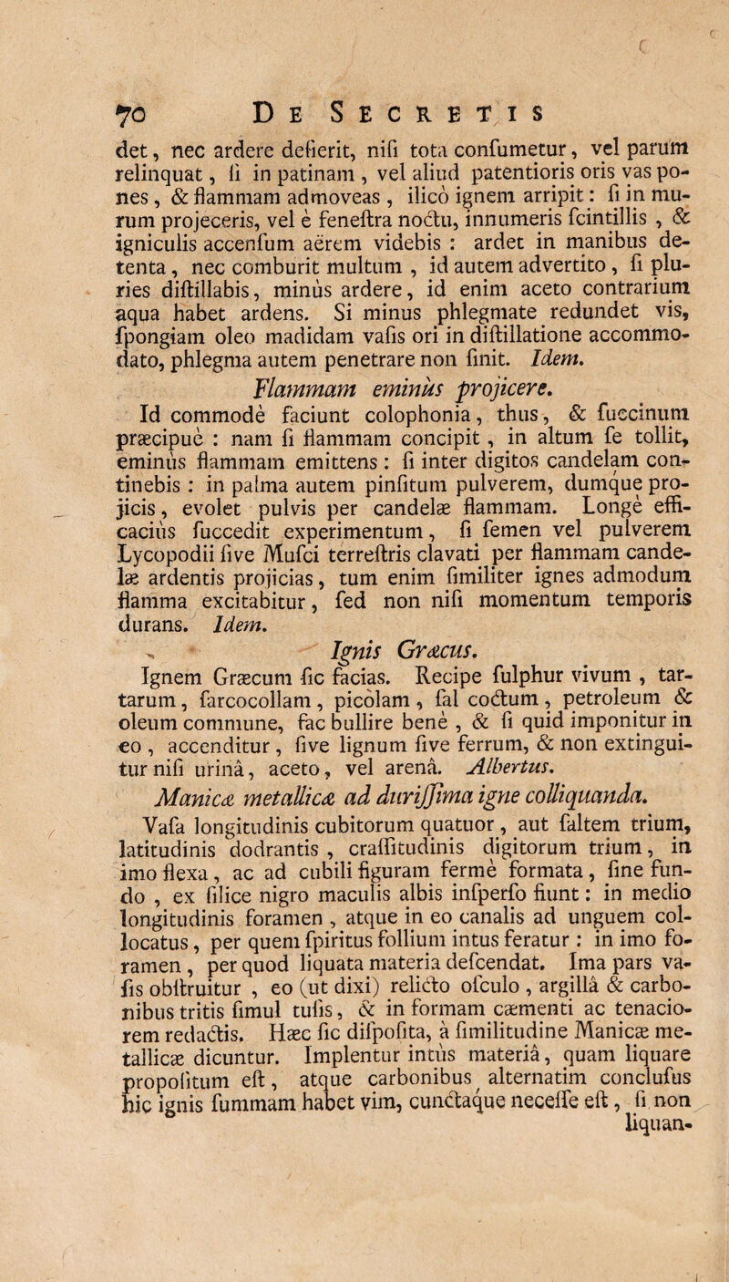 det, nec ardere defient, nili tota confumetur, vel parum relinquat, li in patinam , vel aliud patentioris oris vas po¬ nes , & flammam admoveas , ilico ignem arripit: fi in mu¬ rum projeceris, vel e feneftra nodtu, innumeris fcintillis , & igniculis accenfum aerem videbis : ardet in manibus de¬ tenta , nec comburit multum , id autem advertito, fi plu¬ ries diftillabis, minus ardere, id enim aceto contrarium aqua habet ardens. Si minus phlegmate redundet vis, fpongiam oleo madidam vafis ori in diftillatione accommo¬ dato, phlegma autem penetrare non finit. Idem. Flammam eminus projicere. Id commode faciunt colophonia, thus, & fueeinum praecipue : nam fi flammam concipit, in altum fe tollit, eminus flammam emittens: fi inter digitos candelam con¬ tinebis : in pahna autem pinfitum pulverem, dumque pro¬ jicis , evolet pulvis per candelae flammam. Longe effi¬ cacius fuccedit experimentum, fi femen vel pulverem Lycopodii five Mufci terreftris clavati per flammam cande¬ lae ardentis projicias, tum enim fimiliter ignes admodum flamma excitabitur, fed non nifi momentum temporis durans. Idem. . s Ignis Gracus. Ignem Graecum fic facias. Recipe fulphur vivum , tar- tarum, farcocollam , picolam , fal co&um , petroleum & oleum commune, fac bullire bene , & fi quid imponitur in co , accenditur , five lignum five ferrum, & non extingui- tur nifi urina, aceto, vel arena. Albertus. Manica metallica ad durijjima igne colliquanda. Vafa longitudinis cubitorum quatuor , aut faltem trium, latitudinis dodrantis , craffitudinis digitorum trium, in imo flexa, ac ad cubili figuram ferme formata, fine fun¬ do , ex filice nigro maculis albis infperfo fiunt: in medio longitudinis foramen , atque in eo canalis ad unguem col¬ locatus , per quem fpiritus follium intus feratur : in imo fo¬ ramen , per quod liquata materia defeendat. Ima pars va¬ fis obfiruitur , eo (ut dixi) relicto ofculo , argilla & carbo¬ nibus tritis fimul tufis, & in formam caementi ac tenacio¬ rem reda&is, Haec fic dilpofita, a fimilitudine Manicae me¬ tallicae dicuntur. Implentur intus materia, quam liquare propolitum eft, atque carbonibus alternatim conclufus hic ignis fummam habet vim, cun&aque neceffe eft, fi non liquan- i