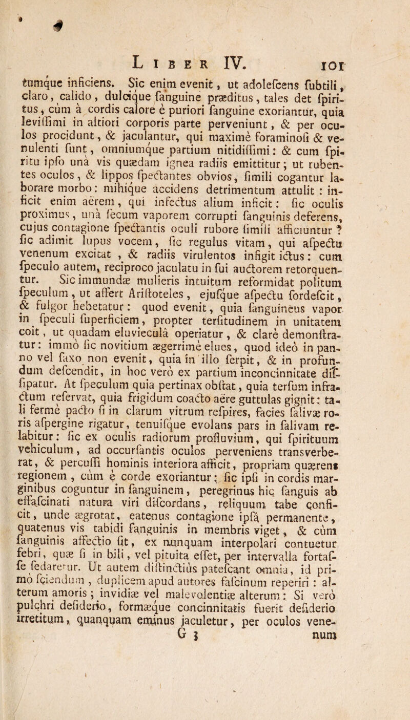 Liber IV. ioi 4umque inficiens. Sic enim evenit, ut adolefcens fubtili, claro, calido, dulcique {anguine praeditus, tales det fpiri- tus, cum a cordis calore e puriori fanguine exoriantur, quia leviffimi in aitiori corporis parte perveniunt, & per ocu¬ los procidunt, & jaculantur, qui maxime foraminofi & ve- nulenti funt, omniumque partium nitidiflimi: & cum fpi- ritu ipfo una vis quaedam ignea radiis emittitur; ut ruben¬ tes oculos, & lippos fpedtantes obvios, fimili cogantur la¬ borare morbo: mihique accidens detrimentum attulit : in¬ ficit enim aerem, qui infectus alium inficit: fic oculis proximus, una fecum vaporem corrupti fanguinis deferens, cujus contagione fpedantis oculi rubore limiii afficiuntur ? fic adimit lupus vocem, fic regulus vitam, qui afpedu venenum excitat , & radiis virulentos infigit idus: cutn fpecuio autem, reciproco jaculatu in fui audorem retorquen¬ tur. Sic immundae mulieris intuitum reformidat politum fpeculum , ut affert Ariltoteles , ejufque afpedu fordefcit, & fulgor hebetatur: quod evenit, quia fanguineus vapor in. fpecuii fuperficiem, propter terfitudinem in unitatem coit, ut quadam eluviecula operiatur , & clare demonftra- tur: immo fic novitium aegerrime elues, quod ideo in pan¬ no vel fiixo non evenit, quia in illo ferpit, & in profun¬ dum delcendit, in hoc vero ex partium inconcinnitate di£. fipatur. At fpeculum quia pertinax obftat, quia terfum infra¬ ctum refervat, quia frigidum coado aere guttulas gignit: ta¬ li ferme pacto fi in clarum vitrum refpires, facies falivse ro¬ ris afpergine rigatur, tenuifque evolans pars in falivam re¬ tabitur : fic ex oculis radiorum profluvium, qui fpirituum vehiculum, ad occurfantis oculos perveniens transverbe¬ rat, & percuffi hominis interiora afficit, propriam quseren* regionem , cum e corde exoriantur: fic ipli in cordis mar¬ ginibus coguntur in fanguinem, peregrinus hic fanguis ab effafcinati natura viri difcordans, reliquum tabe confi¬ cit, unde tegrotat,. eate-nus contagione ipfa permanente, quatenus vis tabidi fanguinis in membris viget, & cum fanguinis affectio fit, ex nunquam interpolari contuetur febri, quas fi in bili, vel pituita effet, per intervalla fortafi- fe fe dare fur. Ut autem diitindius patefcant omnia, id pri¬ mo fidendum , duplicem apud autores fafcinum reperiri : al¬ terum amoris; invidice vel malevoientifie alterum: Si vero pulchri defiderio, formxque concinnitatis fuerit defiderio irretitum, quanquam, enxinus jaculetur, per oculos vene- G j num i