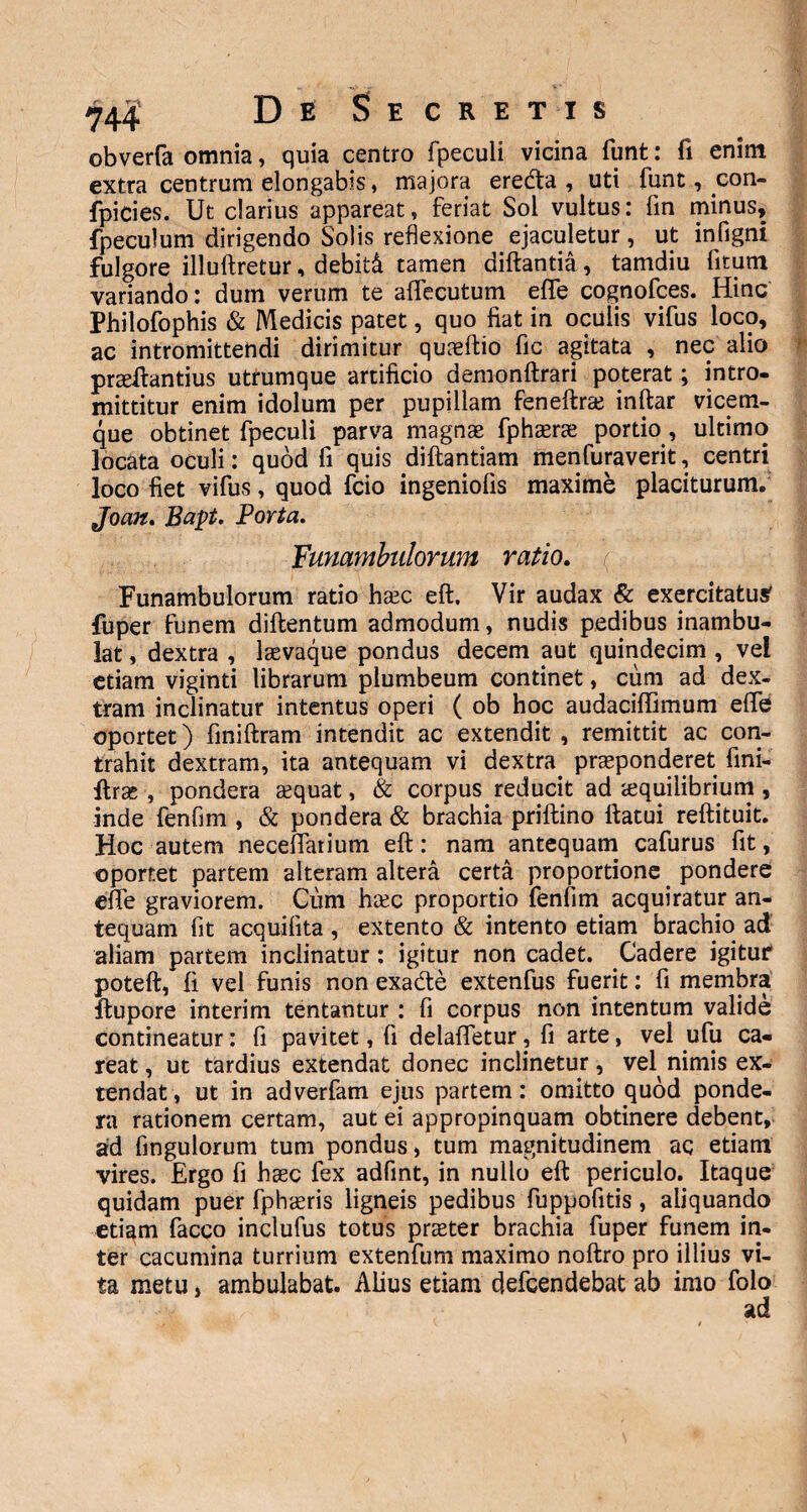 obverfa omnia, quia centro fpeculi vicina funt: fi enim extra centrum elongabis, majora eredta , uti funt, con- fpicies. Ut clarius appareat, feriat Sol vultus: fin minus, fpeculum dirigendo Solis reflexione ejaculetur, ut infigni fulgore illuftretur, debiti tamen diftantia, tamdiu fitum variando: dum verum te affecutum effe cognofces. Hinc Philofophis & Medicis patet, quo fiat in oculis vifus loco, ac intromittendi dirimitur quaeftio fic agitata , nec alio praeftantius utrumque artificio demonftrari poterat; intro¬ mittitur enim idolum per pupillam fenefte inftar vicem¬ que obtinet fpeculi parva magnae fphaerae portio, ultimo locata oculi: quod fi quis diftantiam menfuraverit, centri loco fiet vifus, quod fcio ingeniofis maxime placiturum. Joan. Bapt. Porta. Funambulorum ratio. Funambulorum ratio hcEC eft. Vir audax & exercitatu# fuper funem diflentum admodum, nudis pedibus inambu¬ lat , dextra , laevaque pondus decem aut quindecim , vel etiam viginti librarum plumbeum continet, cum ad dex¬ tram inclinatur intentus operi ( ob hoc audaciffimum effe oportet) finiftram intendit ac extendit , remittit ac con¬ trahit dextram, ita antequam vi dextra praeponderet fini- ftrse , pondera cequat, & corpus reducit ad aequilibrium , inde fenfim , & pondera & brachia priftino ttatui reftituit. Hoc autem neceffarium eft: nam antequam cafurus fit, oportet partem alteram altera certa proportione pondere effe graviorem. Cum h&c proportio fenfim acquiratur an¬ tequam fit acquifita , extento & intento etiam brachio ad aliam partem inclinatur: igitur non cadet. Cadere igitur poteft, fi vel funis non exadte extenfus fuerit: fi membra ftupore interim tentantur : fi corpus non intentum valide contineatur: fi pavitet, fi delaffetur, fi arte, vel ufu ca« reat, ut tardius extendat donec inclinetur , vel nimis ex¬ tendat, ut in adverfam ejus partem: omitto quod ponde¬ ra rationem certam, aut ei appropinquam obtinere debent, ad fingulorum tum pondus, tum magnitudinem aq etiam vires. Ergo fi haec fex adfint, in nullo eft periculo. Itaque quidam puer fphaeris ligneis pedibus fuppofitis, aliquando etiam facco inclufus totus praeter brachia fuper funem in¬ ter cacumina turrium extenfum maximo noftro pro illius vi¬ ta metu, ambulabat. Alius etiam defcendebat ab imo folo ad