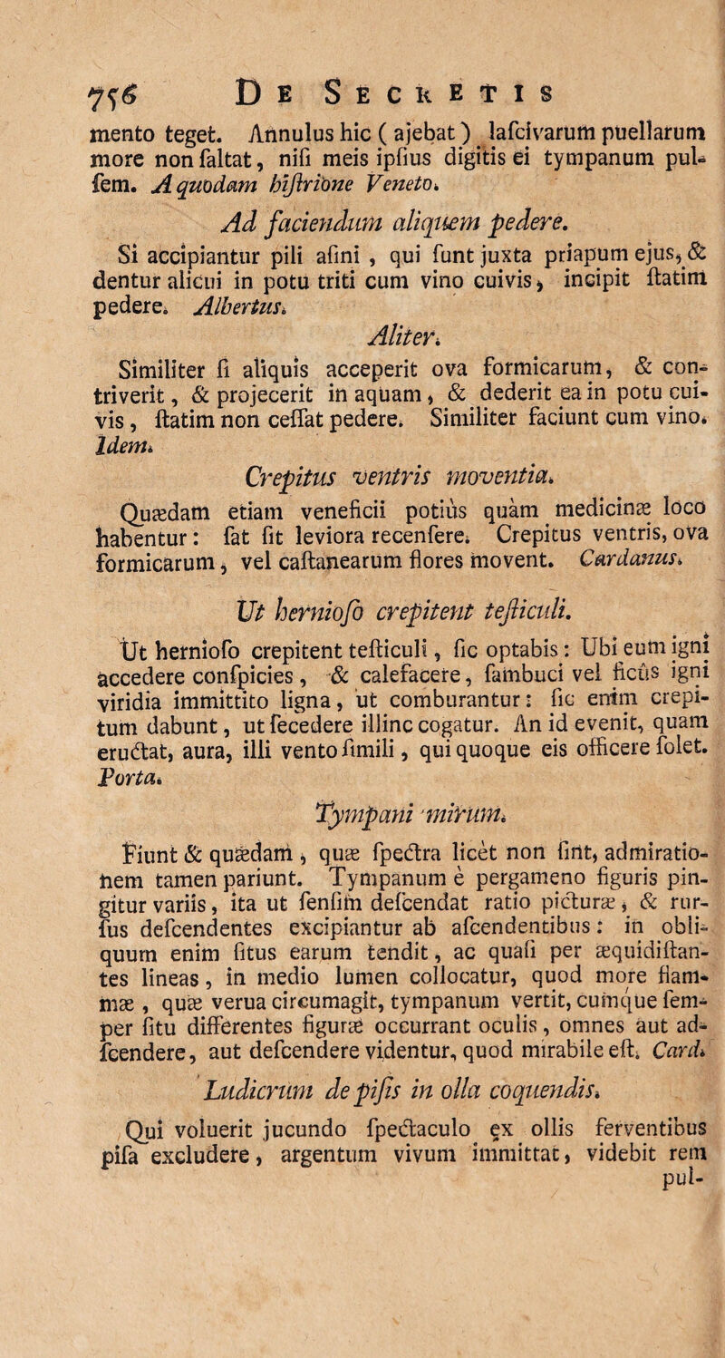 mento teget Annulus hic ( ajebat) lafcivarum puellarum more non faltat, nifi meis ipfius digitis ei tympanum pul- fem. A quodam biftrione Veneto■. Ad faciendum aliquem pedere. Si accipiantur pili afini , qui funt juxta priapum ejus* & dentur alicui in potu triti cum vino cuivis > incipit ftatim pedere, Albertus* Aliter* Similiter fi aliquis acceperit ova formicarum, & con¬ triverit , & projecerit in aquam, & dederit ea in potu cui¬ vis , ftatim non ceffat pedere. Similiter faciunt cum vino, Idem* Crepitus ventris moventia* Quaedam etiam veneficii potius quam medicinas loco habentur: fat fit leviora recenfere. Crepitus ventris, ova formicarum * vel caftanearum flores movent. Cardanus. Ut herniojo crepitent iejliculi. Ut herniofo crepitent tefticuli, fic optabis: Ubi eum igni accedere confpicies, & calefacere, fambuci vel ficus igni viridia immittito ligna, 'ut comburantur: fic enim crepi¬ tum dabunt, utfecedere illinc cogatur. An id evenit, quam eru&at, aura, illi vento fimili, qui quoque eis officere folet. Porta* Tympani ‘ mirum. fiunt & quadam , quas fpedra licet non fint, admiratio¬ nem tamen pariunt. Tympanum e pergameno figuris pin¬ gitur variis, ita ut fenfitn defcendat ratio pictura?, & rur- fus defcendentes excipiantur ab afcendentibus: in obli¬ quum enim fitus earum tendit, ac quali per cequidiftan- tes lineas, in medio lumen collocatur, quod more flam¬ mae , quae verua circumagit, tympanum vertit, cumque fem- per fitu differentes figurae occurrant oculis, omnes aut ad- fcendere, aut defcendere videntur, quod mirabile eft. Card>. Ludicrum de pifis in olla coquendis» Qui voluerit jucundo fpedtaculo ex ollis ferventibus pifa excludere, argentum vivum immittat, videbit rem pui-