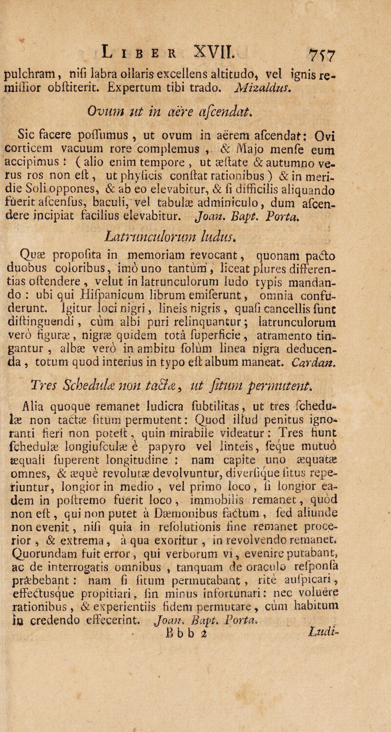 pulchram, nifi labra ollaris excellens altitudo* vel ignis re- millior obftiterit. Expertum tibi trado. Mizuldus. Ovum ut in aere afcendat. Sic facere poffumus , ut ovum in aerem afcendat: Ovi corticem vacuum rore complemus , & Majo menfe eum accipimus : ( alio enim tempore , ut teftate & autumno ve¬ tus ros non eft, ut phyficis conftat rationibus) & in meri¬ die Soli oppones, & ab eo elevabitur, & fi difficilis aliquando fuerit afcenfus, baculi, vel tabulae adminiculo, dum afcen- dere incipiat facilius elevabitur. Joau. Bapt. Porta. Latrunculorum ludus. Quae propofita in memoriam revocant, quonam pabto duobus coloribus, imo uno tantum, liceat plores differen¬ tias oftendere , velut in latrunculorum ludo typis mandan¬ do : ubi qui Hifpanicum librum emiferunt, omnia confu¬ derunt. Igitur loci nigri, lineis nigris , quafi cancellis funt diftinguendi, cum albi puri relinquantur; latrunculorum vero figurae , nigras quidem tota fuperficie , atramento tin¬ gantur , albae vero in ambitu foliam linea nigra deducen¬ da , totum quod interius in typo eft album maneat. Cardan. Tres ScheditU non ta&<z, ut fitum permutent, Alia quoque remanet ludicra fubtilitas, ut tres fchedu- lae non tactae fitum permutent: Quod illud penitus igno* ranti fieri non poteit, quin mirabile videatur: Tres fiunt fchedulae longiufculae e papyro vel linteis, feque mutuo iequaii fuperent longitudine ; nam capite uno aequatae omnes, & aeque revolutae devolvuntur, diverfique litus repe- riuntur, longior in medio, vel primo loco, fi longior ea¬ dem in poftremo fuerit loco, immobilis remanet, quod non eft , qui non putet a Daemonibus fartum , fed aliunde non evenit, nifi quia in refolutionis fine remanet proce¬ rior, & extrema, a qua exoritur , in revolvendo remanet. Quorondam fuit error, qui verborum vi, evenire putabant, ac de interrogatis omnibus , tanquam de oraculo refponla praebebant: nam fi fitum permutabant, rite aulpicari, effertuscpie propitiari 7 iin minus infortunari: nec voluere rationibus, & experientiis fidem permutare, cum habitum io credendo effecerint. Joan. Bapt. Porta, B b b % Ludi-