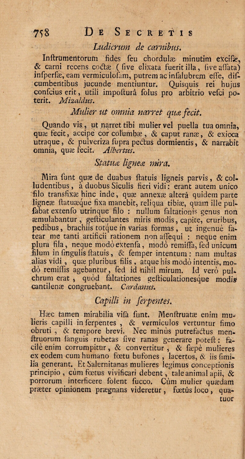 Ludicrum de carnibus. Inftrtimentorum fides feu cbordula? minutim excifse, & carni recens cote ( five elixata fuerit illa, live affata) infperfae, eam vermiculofam, putrem ac infalubrem effe, dift cumbentibus jucunde mentiuntur. Quisquis rei hujus confcius erit, utili impoftura folus pro arbitrio vefci po¬ terit. Mizaldus. Mulier ut omnia nan*et qua fecit. Quando vis , iit narret tibi mulier vel puella tua omnia, qua; fecit, accipe cor columba?, & caput ranas, & exioca utraque, & puiveriza fupra pe&us dormientis, & narrabit omnia, quas fecit. Albertus. Statua lignea mira. Mira funt quas de duabus ftatuis ligneis parvis, & col¬ ludentibus, a duobus Siculis fieri vidi: erant autem unico filo transfixa? hinc inde, qua? annexae altera quidem parte lignea? ftatuaeque fixa manebit, reliqua tibiae, quam ille pul- fabat extenfo utrinque filo : nullum faltationis genus non aemulabantur, gefticulantes miris modis, capite, cruribus, pedibus, brachiis totque in varias formas , ut ingenue fa¬ tear me tanti artificii rationem nonaffequi : neque enim plura fila, neque modoextenfa, modo remiifa, fed unicum filum in fmgulis ftatuis, & femper intentum : nam multas alias vidi , qua? pluribus filis , atque his modo intentis, mo¬ do remilfis agebantur, fed id nihil mirum. Id vero pul¬ chrum erat , quod faitationes gefticulationesque modis cantilenae congruebant. Cardanus. Capilli in ferpentes. Ha?c tamen mirabilia vifa funt. Menftruatae enim mu^ lieris capilli in ferpentes , & vermiculos vertuntur fimo obruti , & tempore brevi. Nec minus putrefa&us men* ftruorum languis rubetas five ranas generare poteft: fa¬ cile enim corrumpitur, & convertitur , & faepe mulieres ex eodem cum humano foetu bufones , lacertos, & iis fimi* lia generant. Et Salernitanas mulieres legimus conceptionis principio, cum foetus vivificari debent, tale animal apii, & porrorum interficere folent fucco. Cum mulier quaedam prster opinionem praegnans videretur, foetus loco , qua* tuor