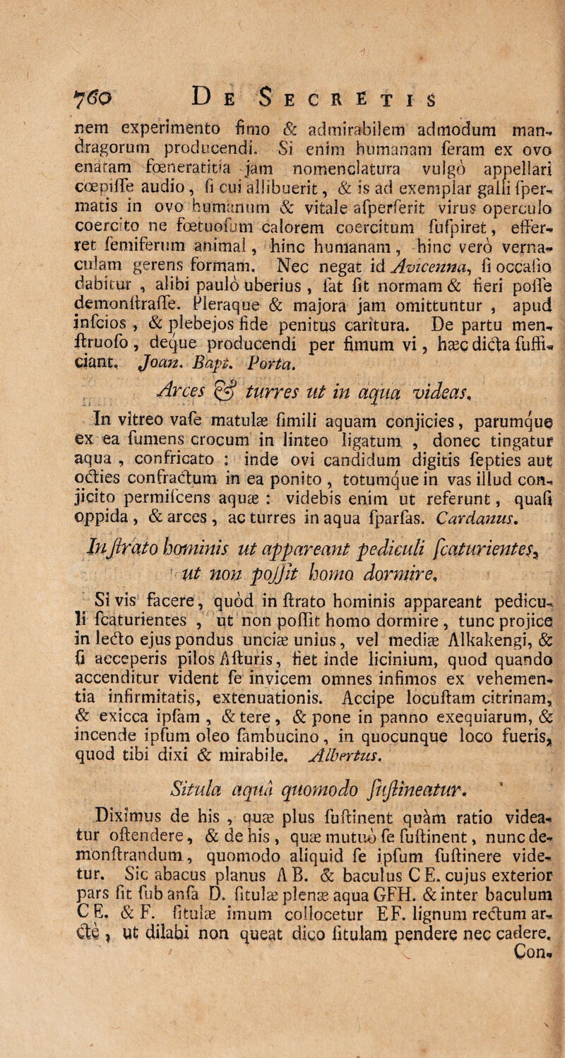 nem experimento fimo & admirabilem admodum man- dragorum producendi. Si enim humanam feram ex ovo enaram foeneratitia jam nomenclatura vulgo appellari coepi fle audio, fi cui allibuerit, & is ad exemplar galli fper- matis in ovo humanum & vitale afperferit virus operculo coercito ne foetuofam calorem coercitum fufpiret, effer¬ ret femiferum animal, hinc humanam, hinc vero verna¬ culam gereris formam. Nec negat id Avicenna, fi occalio dabitur , alibi paulo uberius , lat fit normam & fieri pofle demonftraffe. Pleraque & majora jam omittuntur , apud infcios , & plebejos fide penitus caritura. De partu men- ftruofo , deque producendi per fimum vi, hasc dicla fuffu ciant, Joan. Bapt. Porta, Arces & turres ut in aqua videas, In vitreo vafe matulas fimili aquam conjicies, parumque ex ea fumens crocum in linteo ligatum , donec tingatur aqua , confricato : inde ovi candidum digitis fepties aufc odties confradtum in ea ponito , totumque in vas illud con¬ jicito permifcens aquas : videbis enim ut referunt, quafi oppida , & arces , ac turres in aqua fparfas. Cardanus. InJlra.to hominis ut appareant pediculi fcaturientesy ut non pojjlt homo dormire» Si vis facere, quod in ftrato hominis appareant pedicu¬ li fcaturientes , ut non polfit homo dormire , tunc projice in ledto ejus pondus uncias unius, vel medias Alkakengi, & {i acceperis pilos Afturis, fiet inde licinium, quod quando accenditur vident fe invicem omnes infimos ex vehemen¬ tia infirmitatis, extenuationis. Accipe locuftam citrinam, & exicca ipfam , & tere , & pone in panno exequiarum, & incende ipfum oleo fambucino, in quocunque loco fueris, quod tibi dixi & mirabile. Albntus. Situla aqua quomodo fiifiineatur. Diximus de his , quas plus fuftinent quam ratio videa¬ tur oftendere, & de his, quas mutuo fe fuftinent, nuncde- monftrandutn, quomodo aliquid fe ipfum fuftinere vide¬ tur. Sic abacus planus AB. & baculus CE. cujus exterior pars fit fub anfa D. fitulas plenas aqua GFH. & inter baculum CE. & F. fitillas imum collocetur E F. lignum rectum ar- Cte , Ut dilabi non queat digo fitulam pendere nec cadere. Con-