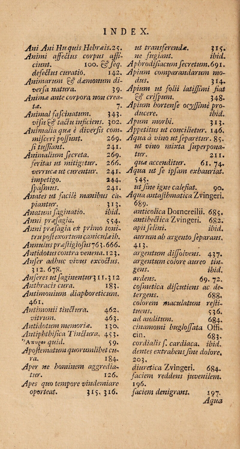 Ani Ani Hu quis llebrais. 2 ^. Animi affectus corpus affi¬ ciunt. ioo .efifieq. defectus curatio, 142. Animarum damonum di- verfa natura. 39. Anima ante corpora non crea¬ ta. 7 • Animal f afcinatum. 345. vi fu gf tactu injiciens. 502. Animalia qua e diverfis com- mifceri pojj unt. 269. fituffiant. 241. Animalium ff creta. 269. feritas ut mitigetur. 2 66. verruca ut curentur. 241, impetigo. 244. Jpafmus. 241. Anates ut facile manibus ca¬ piantur,« 315. Anatum fagi natio. ibid. Anni prafagia. $$4. Anni prafagia ecb primo toni¬ tru poft exortum caniculaib. Annutus prffiigiofus~6 3.666. Antidotus contra venena. 123. Anjer adbuQ vivus excoctus. 312. 678. Anjer es utf aginentur \ 1 r.312 Anthracis cura. 183. Antimonium diaphoreticum. 461, Antimonii tinctura. 462. vitrum. 463. Antidotum memoria. 13 o, Antipbtbifica Tinctura, 453. ''Avn/gov quid. 59. Apoffimatum quorumlibet cu¬ ra. 184. Aper ne hominem aggredia¬ tur. 126. Apes quo tempore vindemiare oporteat. 315, 316. ut transferenda. 31$. ne fugiant. ibid. Aphrodifiacum fecretum.691. Apium comparandarum mo¬ dus. 314. Apium ut folii latiffimi Jiat & crifpum. 348. Apium bortenfe ocyffime pro¬ ducere. ibid« Apum morbi. 313. Appetitus ut concilietur. 146, Aqua d vino utJeparetur. 85. ut vino mixta Juperpona- tur. 211. qua accenditur. 61. 74, Aqua ut fe ipjam exhauriat. S45- ut fine igne calefiat. 90. Aqua antafihmatica Zvingeri, 689. anticolica Dorncreilii. 685. antibeciica Zvingeri. 682. apii felini. ibid., aurum ab argento feparans, 413. argentum diffiolvens. 437. argentum colore aureo tin¬ gens. ibid. ardens. 69. 72* Cofmetica difeutiens ac de¬ tergens. 688* colorem maculatum refii- tuens. 536. zzz/ auditum. _ 684. cmamomi bugloffiata Offk cin. ' 683. cor dialis f. cardiaca. ibid. dentes extrahensfine dolore. 203, diuretica Zvingeri. 684. faciem reddens juvenilem. 196. f iciem denigrans. 197. Aqua