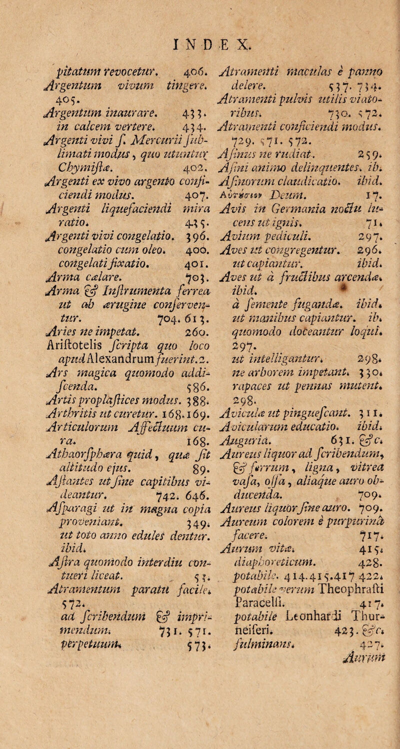 pitatum revocetur, 406* Argentum vivum tingere, 405* Argentum inaurare, 433. in calcem vertere, 454. Argenti vivi f, Mercurii fub- limati modus 5 quo utuntur Chymifia. 402. Argenti ex vivo argento conji¬ ciendi modus. 407. Argenti liquefaciendi mira ratio. 4.3$. Argenti vivi congelatio. 396. congelatio cum oleo. 400. congelati fixatio. 401. Arma calare. 705. Arma Inflrumenta ferrea ut ab arugine conferven¬ tur. 704,613. Aries ne impetat. 260. Arillotelis Jcripta quo loco apud A1 exandrum fuerint. 2. Ars magica quomodo addi- fcenda. $g 6. Artis proplafiices modus. 3 g g, Arthritis ut curetur. 16g. 169. Articulorum Affectuum cu¬ ra* 168. Athaorfpkara quid, qud Jit altitudo ejus. 89. Ajhmtes ut fme capitibus vi¬ deantur. 742 i 646. Afparagi ut in magna copia proveniant. 349; ut toto anno edules dentur, ibid, Afira quornodo inter diu con¬ tueri liceat. 51. Atramentum paratu facile* sNv ad fcribendum impri¬ mendum-. 731. 5 7r. perpetuum* 573, Atramenti maculas e pamto delere. $37. 734. Atramenti pulvis utilis viato¬ ribus, 730. s 72. Atramenti conficiendi modus. 729. $71. 572. Afinus ne rudiat. 259. Ajlni animo delinquentes, ih* Afluorum claudicatio, ibid* Deum. 1“J. Avis in Germania noclu lu¬ cens ut ignis. 71* Avium pediculi. 297. Aves ut congregentur. 296. ut capiantur. zAzzA a fmelibus arcenda% ibid. * A femente fuganda, ibid« z/£ manibus capiantur, ilh quomodo doceantur loqui. 297. intelligantur, 298* arborem impetant* 330* rapaces ut pennas mutent» 298. Avicuut ut pinguefcaui. 311. Avicularum educatio. ibid* Auguria. 631. £cf c* Aureus liquor ad fcribendum, £sf ferrum, /zgzza, vitrea vafa, ofja, aliaque auro ob¬ ducenda. 709» Aureus liquorfine auro. 709. Aureum colorem e purpurina facere. jll* Aurum vitis-. 4144 diaphoreticum. 428. potabile. 414.41 ^.417 422* potabile verum Theophrafti Paracelii. 4:7. potabile Lconharii Thur- neiferi. 423. fulminans* 427. Aurum