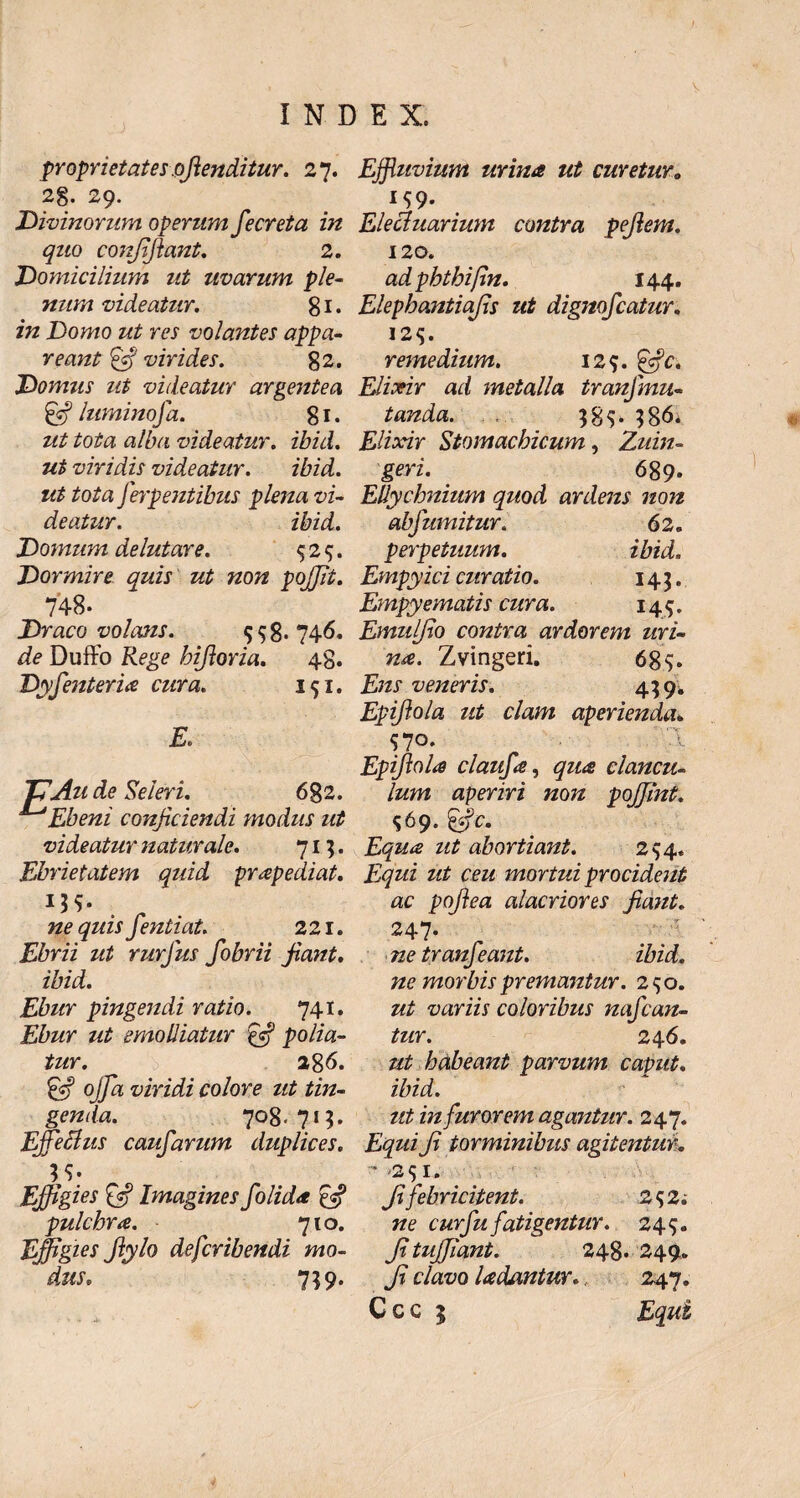 proprietates .ofienditur. 27. 28- 29. Divinorum operum fecreta in quo confifiant. 2. Domicilium ut uvarum ple¬ num videatur. 81 • in Domo ut res volantes appa¬ reant ffi virides. 82. Domus ut videatur argentea & luminofa. 81. ut tota alba videatur, ibid. ut viridis videatur. ibid. ut tota ferpentibus plena vi¬ deatur. ibid. Domum delutare. <525. Dormire quis ut non pojjit. 748- Draco volcms. 558* 746. de Duffo Rege hifioria. 48. DyfenterU cura. 151. J7Au de Seleri. 682. ^Ebeni conficiendi modus ut videatur naturale. 71;. Ebrietatem quid prapediat. . . ne quis fientiat. 221. Ebrii ut rurfius fobrii fiant. ibid. Ebur pingendi ratio. 741. Ebur ut emolliatur pfi polia¬ tur. 286. & offa viridi colore ut tin¬ genda. 708.715, Effetius caufarum duplices. Effigies £$? Imagines folida pulchra. 710. Effigies Jlylo defcribendi mo¬ dus. 759. Effluvium urina ut curetur„ M9- Elecluarium contra pellem. 120. adphtkifin. 144. Elepbantiafis ut dignofcatur. 12^. remedium. 129. Elixir ad metalla tranjmu¬ tanda. 38$* 386; Elixir Stomachicum, Zuin- geri. 689. Ellychnium quod ardens non abfumitur. 62. perpetuum. ibid. Empyici curatio. 143. Empyematis cura. 149. Emulfio contra ardorem uri¬ na. Zvingeri. 685. /yzi1 veneris. 439. Epifiola ut clam aperienda* $70. Epifiola claufie, clancu¬ lum aperiri non pojjint. $69. j^zz^ zz£ abortiant. 294. zz£ cezz mortui procident ac pofiea alacriores fiant. 247- 7ze tranfeant. ibid. ne morbis premantur. 290. zz/ variis coloribus nafcan- tur. 246. #£ habeant parvum caput, ibid. ut in furorem agantur. 247. £^zzz fi torminibus agitentur. ' '2lr* fi febricitent. 2 $2; 7ze cur fu fatigentur. 24$. fituffiant. 248. 249* fi clavo Udantur. 247.