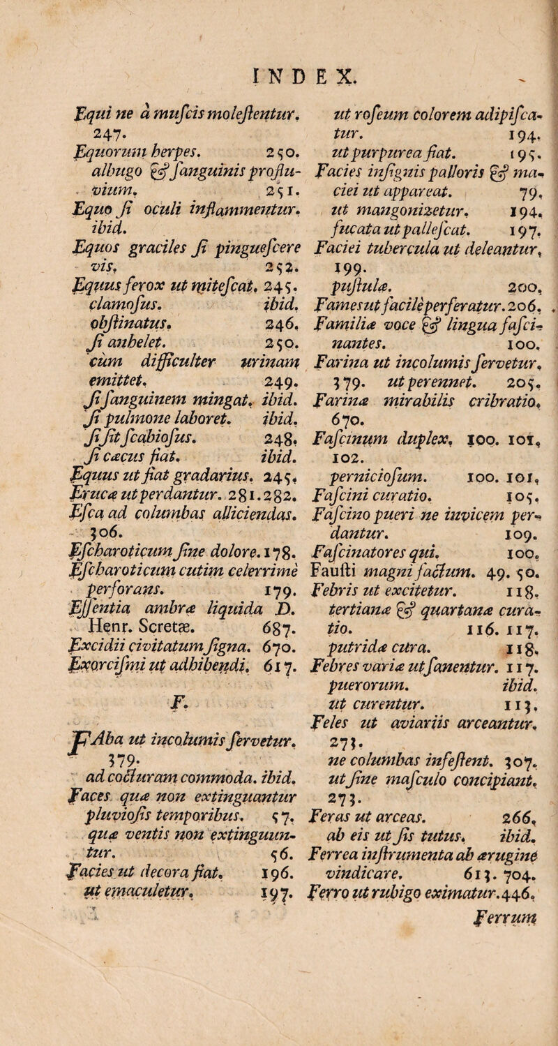 Equi ne a mufcis molefientnr. 247. Equorum herpes. 250. albugo &f'anguinis proflu- . vium. 251, Equo fi oculi inflammentur. ibidi. Equos graciles fi pinguefcere vis. 2 $3. Equus ferox ut mitefcat. 249. clamofus. ibid. obfiinatus. 246, fi anhelet. 250. cum difficulter urinam emittet. 249. fifanguinem mingat, ibid. fi pulmone laboret. ibid. fifitfcabiofus. 248, fi cacus fiat, ibid. Equus ut fiat gradarius. 245* Eruca ut perdantur. 281.282. Efcaad columbas alliciendas. 506. ffcharoticum fine dolore. 178. ffcharoticum cutim celerrime perforans. 179. EJJentia ambra liquida D. Henr. Scretae. 687. Excidii civitatumfigna. 670. fxoycifmi ut adhibendi. 617. jF. . ba ut incolumis fervetur. 379- ad cocturam commoda, ibid. E aces qua non extinguantur pluviofis temporibus. <; 7. qua ventis non extinguun- tur. 56. facies ut decora fiat. 196. ut emaculetur. 197. v ■ - rofeum colorem adipifca- tur. 194. ut purpurea fiat. 199. facies infignis palloris £5? ma- ciei ut appareat. 79, ut mangonizetur. 194, fucata utpallefcat. 197. Faciei tubercula ut deleantur., 199- pufiula. 200, famesut facile perferatur. 20 6. . familia voce lingua fafci- nantes. 100. Farina ut incolumis fervetur. 379. ut perennet. 205. farina mirabilis cribratio♦ 670. Fafcinum duplexf 100. iot, 102. perniciofum. 100. ior, Fafcini curatio. 10^. fafcino pueri ne invicem per« dantur. 109. Fafcinatores qui. 100. Faufti magni facium. 49. 50. febris ut excitetur. 118. tertiana fcf quartana cura¬ tio. 116. 117. putrida cura. 1 ig. Febres varia ut fanentur. 117. puerorum. ibid. Ut curentur. 115. JV/fj ?$£ aviariis arceantur. 27?. ne columbas infeflent. 507. ut fine mafculo concipiant. 275. JFVrax arceas. 266. ab eis ut fis tutus. ibid. Ferrea infirumenta ab arugine vindicare. 61$. 704. ferro utrubigo eximatur. 446. ferrum