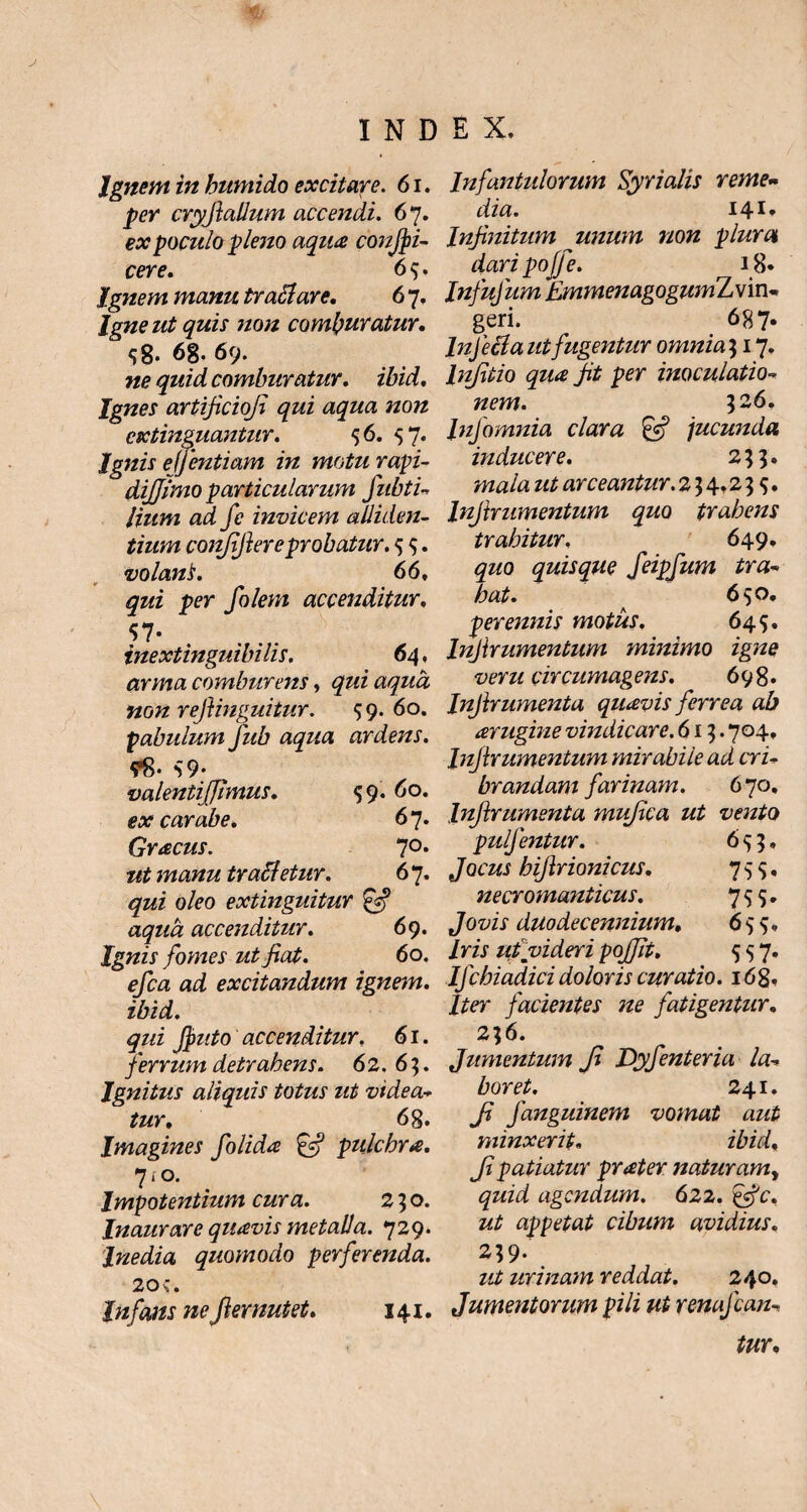 Ignem in humido excitare. 6i. per cryfiallum accendi. 67. ex poculo pleno aqua condi¬ cere. 65. Ignem manu tr ari are. 6 7. Igne ut quis non comburatur. 58* 6g. 69* ne quid comburatur, ibid. Ignes artificioji qui aqua non cxtinguantur. 56. 57. Ignis ejfentiam in motu rapi- dijjimo particularum fabri¬ lium ad fe invicem alliden¬ tium confifiere probatur. 5 5. volant. 66, qui per folem accenditur. $7* inextinguibi lis. 6 4, arma comburens, qui aqua non refanguitur. 59. 60. pabulum fab aqua ardens. 98- S9- valenti [fimus. 59.60. ex carabe. 67. Graecus. 7°* manu trafletur. 6 7. gzi o/<?o extinguitur accenditur. 69. Ignis fomes ut fiat. 60. ^/ca ai excitandum ignem, ibid. qui fiputo accenditur. 61. ferrum detrahens. 62. 65. Ignitus aliquis totus ut videa¬ tur. 68. Imagines folida & pulchra. 7*0. Impotentium cura. 250. Inaurare quavis metalla. 729. Inedia quomodo perferenda. 20;. Infans ne fi emutet. 141. Infantulorum Syrialis reme¬ dia. 141* Infinitum unum non plura dari poffe. 18* Infufam EmmenagogwnLvin- geri. 687. Inferia ut fugentur omnia317. lnjitio qua fit per inoculatio¬ nem. 526. JtzJomnia clara & jucunda inducere. 233. mala ut arceantur. 234,235. lnftrumentum quo trahens trahitur. 649, quo quisque feipfam tra¬ hat. 650. perennis motus. 645. Infirumentum minimo igne veru circumag ens. 698. Infirumenta quavis ferrea ab arugine vindicare. 613.704, Infirumentum mirabile ad cri¬ brandam farinam. 670, Infirumenta mufica ut vento puljentur. 653, Jocus hifirionicus. 755. necromanticus. 755. Jovis duodecennium. 655, Iris ut videri pojfit. 557. Ifchiadici doloris curatio. 168. Iter facientes ne fatigentur. 236. Jumentum fi Dyfenteria la¬ boret. 241. fi fanguinem vomat aut minxerit. ibid. fi patiatur prater naturamy quid agendum. 622. &c. ut appetat cibum avidius. 239- ut urinam reddat. 240. Jumentorum pili ut renafean- tur.