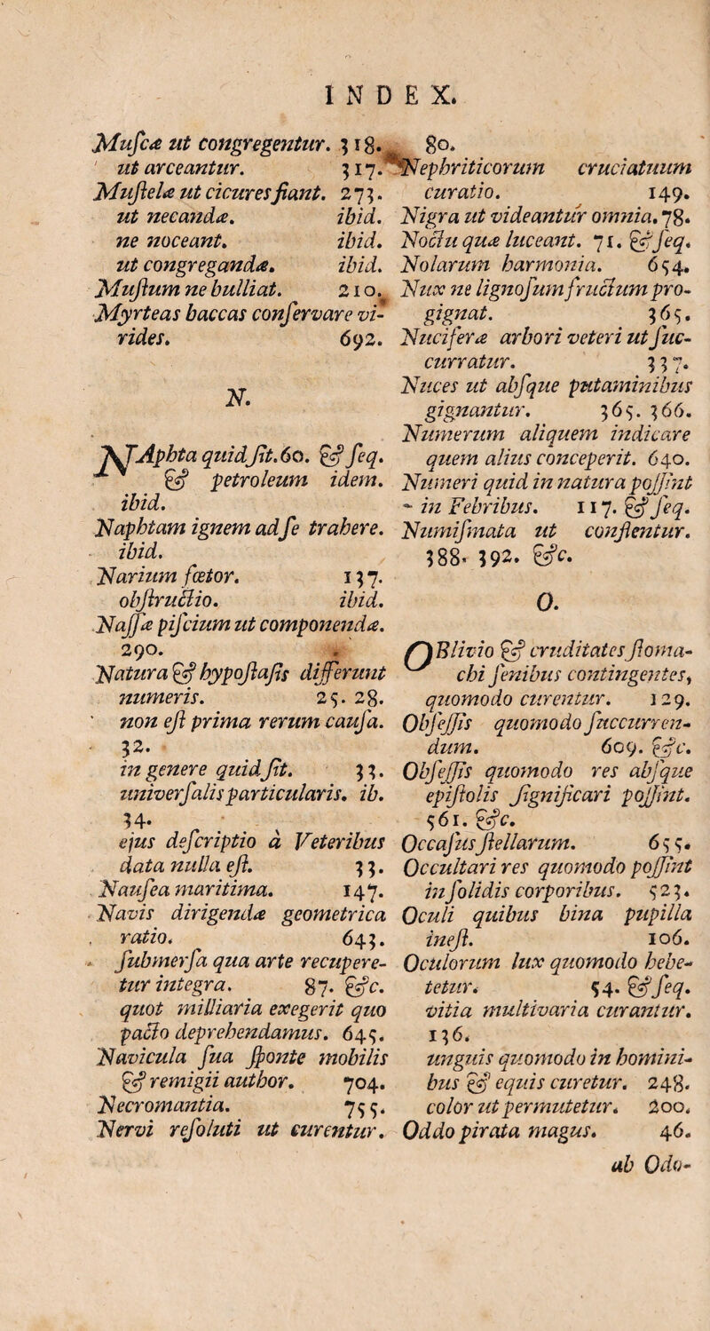 Mufca ut congregentur. 3 18. 80* ut arceantur. 317. Nepbritieorum Mufiela ut cicuresfiant. 275. ut necanda. ibid. ne noceant. ibid. ut congreganda. ibid. Muftum ne bulliat. 210. Myrteas baccas confervare vi¬ rides. N. 1\TAphta quidfit.60. £c? feq. & Petroleum idem, ibid. cruciatuum curatio. 149. Nigra ut videantur omnia. 78. Nochi qua luceant. 71. Nolarum harmonia. 694. lignofumfr ucium pro¬ gignat. ^ < 365. 692. Nuci fer a arbori veteri ut Juc- curratur. 7. Nuces ut abfque putaminibus gignantur. 36$. 366. Numerum aliquem indicare quem alius conceperit. 640. Numeri quid in natura pojfint - in Febribus. 117. &Jeq. Naphtam ignem adfe trahere. Numifmata ut conflentur. ibid. Narium fcetor. 137. obfiruclio. ibid. Naffa pifeium ut componenda. 290. Natura bypofiafis differunt numeris. 25. 28. 3 88’ 392. 0. (XBlimo ?ffj cruditatesfioma- chi fenibus contingentesi quomodo curentur. 129. non efi prima rerum caufa. ObfeJJis quomodo fnccurren- 32. dum. 609. &c. in genere quid fit. 33. Obfeffis quomodo res abfque univerfalisparticularis, ib. epiftolis fignificari pojfint. 34* . v 561. &C. ejus deferiptio d Veteribus Occafusfiellarum. 635. data nulla efi. 33. Occultari res quomodo pojfint Naufea maritima. 147. inJ'olidis corporibus. ^23. Navis dirigenda geometrica Oculi quibus bina pupilla ratio. ^ 643. inefi. 10 6. fubmerfa qua arte recupere- Oculorum lux quomodo hebe¬ tur integra. 87- quot miliiaria exegerit quo pacio deprehendamus. 649. Navicula fua fionte mobilis ff remigii author. 704. Necr ornantia. 75 Nervi refoluti ut curentur. tetur. 54. &feq. vitia multivaria curantur. 13 6. unguis quomodo in homini¬ bus ejj equis curetur. 248« color ut permutetur. 2oo, Oddo pirata magus. 46. ab Odo-