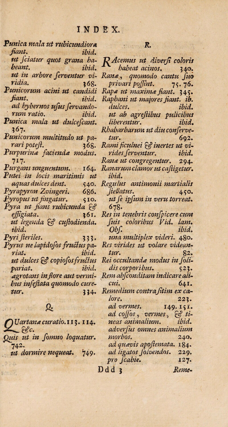 Tunica mala ut rubicundiora fiant. ibid. ut Jciatur quot grana ha¬ beant. ibid. ut in arbore ferventur vi¬ ridia. 368. V unie orum acini ut candidi fiant. ibid. ad hybernos ufus fervando- rum ratio. ibid. Punica mala ut dulcescant. $67. Punicorum multitudo ut pa¬ rari potefi. $6g. Purpurina facienda modus. 7*7- Purgans unguentum. 164. Putei in locis maritimis ut aquas dulces dent. 540. Pyrapyron Zvingeri. 686. Pyropus ut fingatur. 10. Pyra ut fiant rubicunda & effigiata. 361. ut legenda & cuflodienda. ibid. Pyri fieriles. 333. Pyrus ne lapidofos fruclus pa¬ riat. ibid. ut dulces copiofosfruclus pariat. ibid. agrotans inflore aut vermi¬ bus infefiata quomodo cure¬ tur. 334. & f) Uartana curatio. 113.114. X^&c. Quis ut in fomno loquatur. 742. ut dormire nequeat. 749. R. 'PAcemus ut diverfi coloris habeat acinos. 340. Rana, qnomodo cantu fuo privari poffint. 75. 76. Rapa ut maxima fiant. 349. Raphani ut majores fiant, ib. dulces. ibid. ut ab agrefiibus pulicibus liberentur. ibid. Rhabarbarum ut diu conferve¬ tur. 692. Rami ficulnei £sf inertes ut vi¬ rides ferventur. ibid. Rana ut congregentur. 294. Ranarum clamor ut cafiigetur. ibid. Regulus antimonii martialis Jte datus. 4^0. ut fe ipfum in veru torreat. 678. Res in tenebris confpicere cum fuis coloribus Vid. lam. Obf ibid* una multiplex videri. 480. Res virides ut volare videan¬ tur. 82. Rei occultanda modus in foli- dis corpori bus. 523. Rem abfeonditam indicare ali¬ cui. 641. Remedium contrafitim ex ca¬ lore. 223. ad vermes. 149.191. ad cojfos, vermes, & ti¬ neas animalium. ibid. adverfus omnes animalium morbos. 240. ad quavis apofiemata. 184. ad ligatos Jblvendos. 229. pro fcabie. 127.