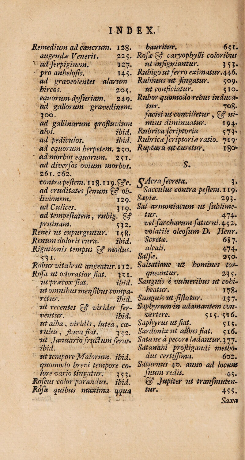 Remedium ad cancrum. 128. augenda Veneris. 225. ad Jerpiginem. 127. p*o anbelojis. 14$. ad graveolentes alarum hircos, 2o<;. equorum dyfuriam. 249. ad gallorum gravedinem. 300. gallinarum profluvium alvi. ibid. pediculos. ibid. equorum herpetem. 290. «imorbos equorum. 2^1. «/i diverfos ovium morbos. 261. 262. contra pe flem. 11 g. 119. £sfc. cruditates fenum ob¬ livionem. 129. «i Culices. 3 19. ad tempeftatem, rubig. pruinam. $$2. Renes ut expurgentur. i<jg. Renum dolo ris cura. zbid. Rigationis tempus g? modus. Robur vita le tet augeatur. 112. Rofi ut odoratior fiat. 3? 1. utprxcox fiat. ibid. ut omnibus menjlbus compa¬ retur. ibid. e ut recentes ffl virides fer¬ ventur. ibid. tet alba, viridis, , ca?- rulea , flava fiat. T^2. Januario fmelum ferat» ibid. ut tempore Malorum, ibid. quomodo brevi tempore co¬ lore vario tingatur. 3^3. Rofeusxolor parandus, ibid. Roja quibus maxima qqua hauritur. 6g U Rofe caryophyUi coloribus ut in (igniantur. 55;. Rubigo ut ferro eximatur. 4.4.6. Rubmus ut fingatur. $09. ut conficiatur. <; 10. Rubor quomodo rebus induca¬ tur. 708. faemut'concilietur, £sf ni¬ mius diminuatur. 194. Rubrica feriptoria 573* Rubricaferiptoria ratio. 719* Ruptura Ut curetur. 180 S. CAcra fecreta. ^Sacculus contra pefiem. 119* Saepia. 295. Sal armoniacum ut fublime- tur. 474. vel f'acebarumfatur ni. 4 <5 2. volatile oleofum X>. Henr. Scretie. 687. alcali. 474. SUlfcs. 290. Saltatione ut homines tor¬ queantur. 2 4 Sanguis e vulneribus ut cohi¬ beatur. m* Sanguis ut /ijlatur. r; 7. Saphyrumin adamantem con¬ vertere. 515. 5*6. Sapbyrus ut fiat. 51;. Sardonix ut albus fiat. 516. Sata ne a pecore Udantur. 377. Sdtanam profligandi metho¬ dus certifflma. 6 02. Saturnus 40. anno ad locum fuum redit. 4$, & Jupiter ut tranfmuten- tur. 4$$. Saxa