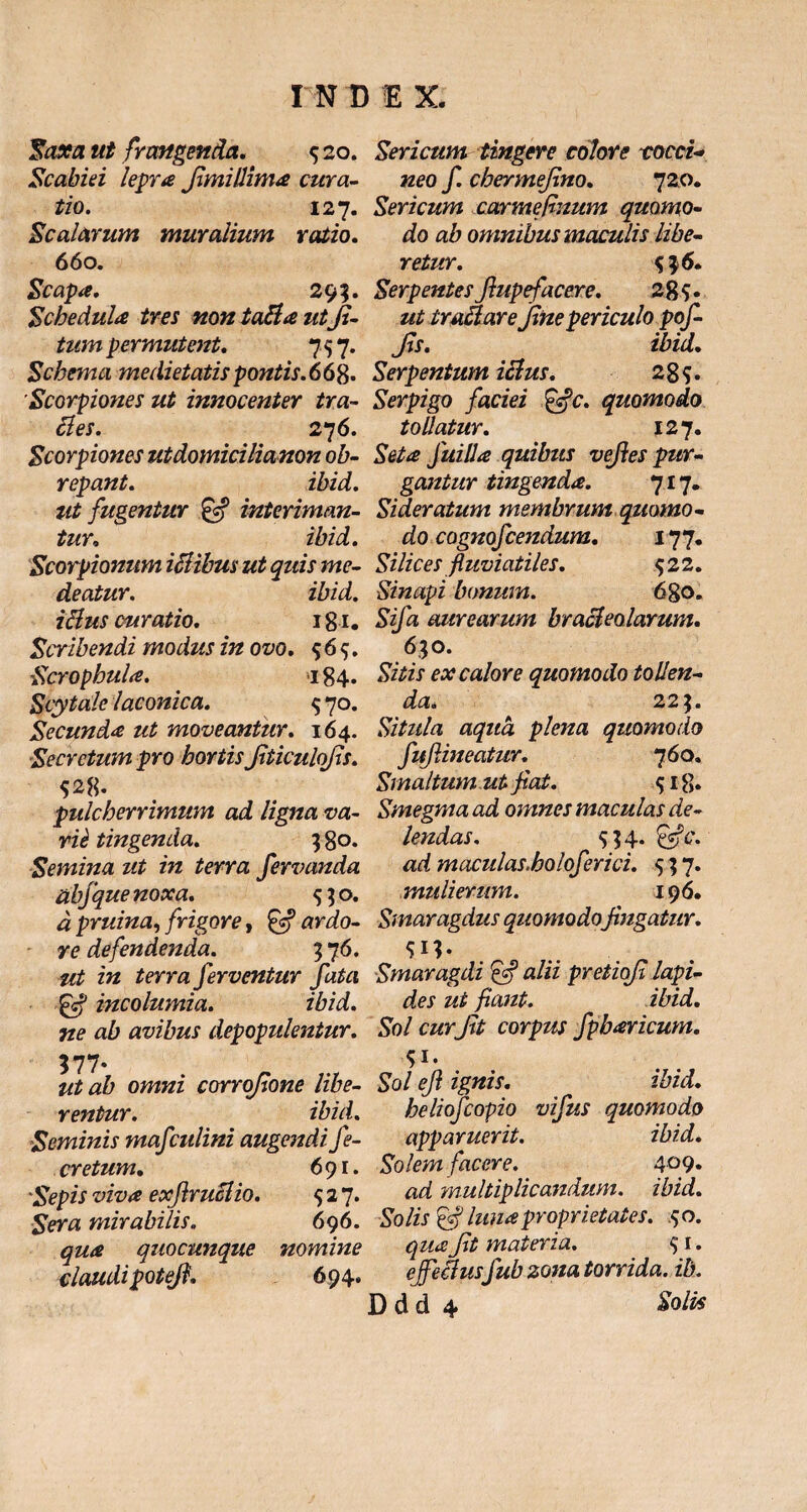 Saxa ut frangenda. $ 20. Scabiei lepra Jimillima cura¬ tio. 127. Scalarum muyalium vatio. 660. Scapa. 295. Schedula tres nontaftautfi- tum permutent. 7 $ 7. Schema medietatis pontis.668* Scorpiones ut innocenter tra¬ ctes. 276. Scorpiones utdomicilianon ob¬ repant. ibid. ut fugentur & interiman¬ tur. ibid. Scorpionum ictibus ut quis me¬ deatur. ibid. i fius curatio. 181. Scribendi modus in ovo. $6$. Scrophula. >184. Scytale laconica. $ 70. Secunda ut moveantur. 164. Secretum pro hortis JiticuloJls. pulcherrimum ad ligna va¬ rie tingenda. 3 80. Semina ut in terra fervanda abfque noxa. $$o. d pruina, frigore, ardo¬ re defendenda. 3 7 6. ut in terra ferventur fata •gcf incolumia. ibid. ne ab avibus depopulentur. Sericum tingere colore tocct- neo f. chermefino. 720. Sericum carmefinum quomo¬ do ab omnibus maculis libe¬ retur. Serpentes fiupefacere. 2%$. ut traftare fine periculo pof- Jls. ibid. Serpentum ictus. 2 8 s • Serpigo faciei &c. quomodo tollatur. 127, Seta fui 11 a quibus vefies pur¬ gantur tingenda. 717. Sideratum membrum quomo - do cognofcendum. 177. Silices fluviatiles. $22. Sinapi bonum. 680. Sifa aurearum bracteolarum. 630. Sitis ex calore quomodo tollen¬ da. 22$. Situla aqua plena quomodo fufiineatur. 760. Smaltum ut fiat. $ 18* Smegma ad omnes maculas de¬ lendas. 5; 4. efic. ad maculas.holoferici. $; 7. mulierum. 196. Smaragdus quomodo fingatur. sn- Smaragdi & alii pretiofi lapi¬ des ut fiant. ibid. Sol curfit corpus fpbaricum. 577. # ut ab omni corrofione libe- Sol efi ignis. ibid. rentur. ibid. heliofcopio vifus quomodo Seminis mafculini augendi fe- apparuerit. ibid. cretum. 691. Solem facere. 409« 'Sepis viva exfiruclio. $27* ad multiplicandum, ibid. Sera mirabilis. 696. Solis & luna proprietates. $0. qua quocunque nomine qua fit materia. $ 1. claudipotefi. 694. ejectusfub zona torrida, ib.