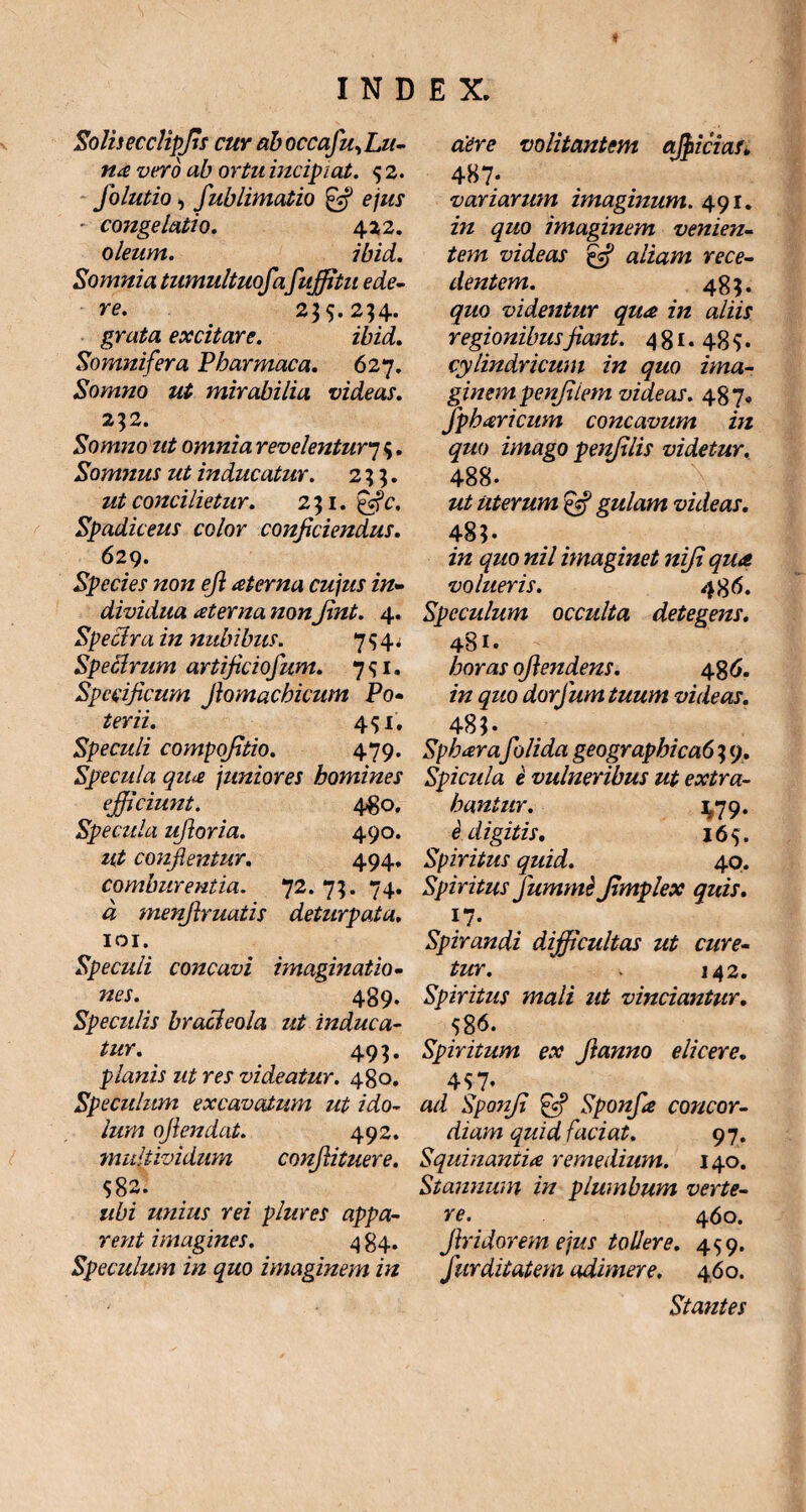 Solis ecclipfis cur ab occafu. Lu¬ na vero ab ortu incipiat. 5 2. Jolutio, fub limatio & ejus - congelatio. 422. oleum. ibid. Somnia tumultuofafujfitu ede¬ re. 235.234. grata excitare. ibid. Somnifera Pbarmaca. 627. Somno ut mirabilia videas. 232. Somno ut omnia revelentur'7 5. Somnus ut inducatur. 233. ut concilietur. 231. Spadiceus color conficiendus. 629. Species non efi aterna cujus in¬ dividua at er na nonJint. 4. Speclra in nubibus. 754. Speclrum artificiofum. 751. Specificum Jlomacbicum Po¬ terii. 451. Speculi compofitio. 479. Specula qiue juniores homines efficiunt. 480. Specula ufioria. 490. ut conflentur. 494. comburentia. 72. 73. 74. a menfiruatis deturpata. 101. Speculi concavi imaginatio¬ nes. 489. Speculis bracleola ut induca¬ tur. 493. planis ut res videatur. 480. Speculum excavatum ut ido- lum ofiendat. 492. multividum confiituere. $82. ubi unius rei plures appa¬ rent imagines. 4 84. Speculum in quo imaginem in ciere volitantem afficias» 487; variarum imaginum. 491. in quo imaginem venien¬ tem videas efi aliam rece¬ dentem. 483. quo videntur qua in aliis regionibusfiant. 4 81 • 48 $ • cylindricum in quo ima¬ ginem penfiiem videas. 487. Jpheericum concavum in quo imago penjilis videtur. 488- ut uterum efi gulam videas. 48?. in quo nil imaginet niji qua volueris. 486. Speculum occulta detegens. 481. horas ofiendens. 48 0. in quo dorfum tuum videas. 48?. Spbarafiolida geographica6 3 9. Spicula i vulneribus ut extra¬ hantur. 1,79. i digitis. 165. Spiritus quid. 40. Spiritus Jummi Jimplex quis. !7- Spirandi difficultas ut cure¬ tur. . 142. Spiritus mali ut vinciantur. $86. Spiritum ex Jianno elicere. 4$7* ad Sponfi 'efi Sponfa concor¬ diam quid faciat. 97. Squinantia remedium. 140. Stannum in plumbum verte¬ re. 460. firidorem ejus tollere. 459. fur di tat em adimere. 460. Stantes