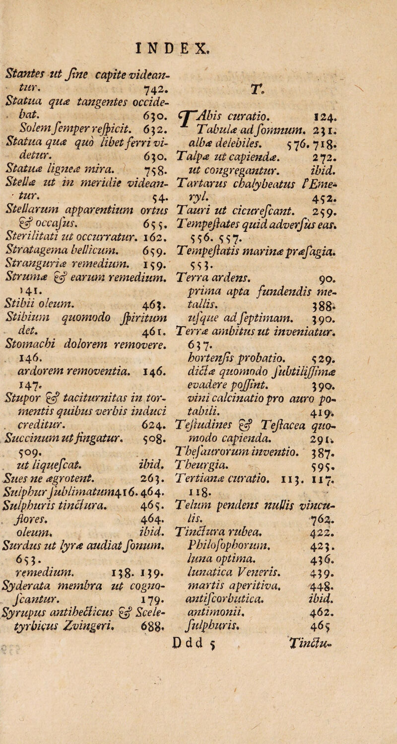 Stantes ut fine capite videan¬ tur. 742. Statua qua tangentes occide¬ bat. 650. Solemfemper reficit. 6 $ 2. Statua qua quo libet ferri vi¬ detur. 650. Statua lignea mira. 758- Stella ut in meridie videan- - tur. 54. Stellarum apparentium ortus & occafus. 6 <55. Sterilitati nt occurratur. 162. Str at agema bellicum. 6^9. Stranguria remedium. 159. Struma earum remedium. 541. Stibii oleum. 46;. Stibium quomodo fiiritum det. 461. Stomachi dolorem removere. 146. ardorem removentia. 146. 147' Stupor Jc? taciturnitas in tor¬ mentis quibus verbis induci . creditur. 6 24. Succinam ut fligatur. 508. S°9- - ut liquefiat. ibid. Sues ne agrotent. 26 3. SulphurJub limatum^. 16.464. Sulphuris tinciura. 46^;. fores, 464. oleum. ibid. Surdus ut lyra audiat fimum, 6s$. remedium. i;8* M9* Syderata membra ut cogna- Jcantur. 179. Syrupus antiheSlicus £Vf Scele- tyrbicus Zvingeri. 688» T: CT“Abis curatio. 124. Tabula adfomnum. 2; 1. alba delebiles. 5 76. 718* Talpa ut capienda. 272. ut congregantur. ibid. Tartarus chaly beatus FEme* ryl. 4S2. Tauri ut cicurefeant. 299. 7 'empeflates quid adverfus eas. $0- S$7- Tempefiatis marina prafagia. Terra ardens. 90. prima apta fundendis me- tallis. 388» ufque adfiptimam. 59 o. Terra ambitus ut inveniatur. 637. hortenfls probatio. $29. dici a quomodo fubtilijjima evadere pojjint. 3 90. vini calcinatio pro auro po- tabili. 419* Tejtudines £5? Tefiacea quo¬ modo capienda. 291. Thefaurorum inventio. 387. Theurgia. 599, Tertiana curatio. 113. 117, n8- Telum pendens nullis vincu¬ lis. 762. Tinciura rubea. 422. Philofophorum, 425. luna optima. 436. lunatica Veneris. 459. martis aperitiva, 448. antifiorbutica. ibid. antimonii, 462. fulphuris, 465 x