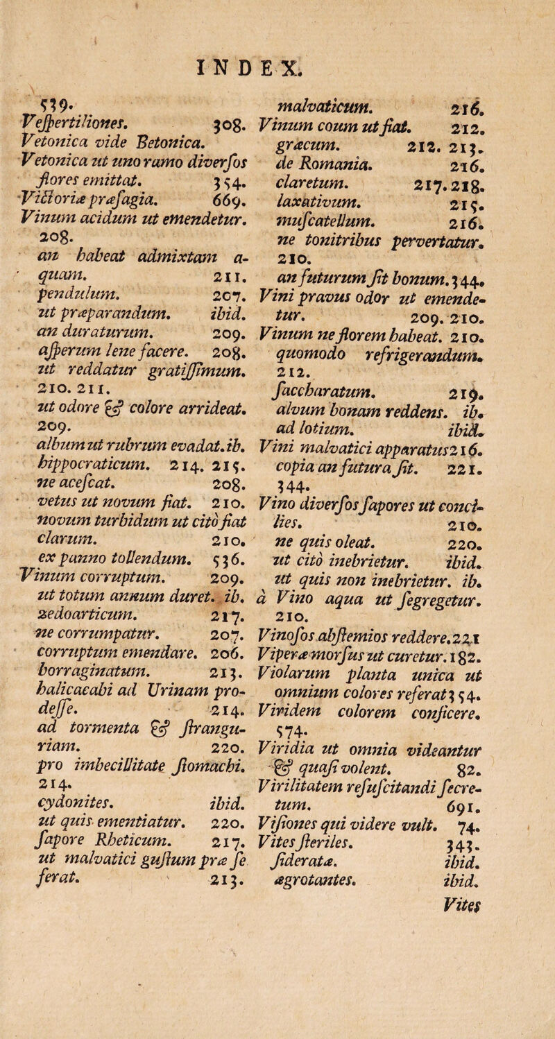 m- Vefiertiliones. 508. Vetonica vide Betonica. Vetonica ut uno ramo diverfos flores emittat. 354. ViBoria prafagia. 669. Vinum acidum ut emendetur. 20g. an habeat admixtam a- ' quam. 211. pendulum. 207. ut praeparandum. ibid. an duraturum. 209. qjfierum lene facere. 2og. ut reddatur gratiffimum. 210. 211. ut odore & colore arrideat. 209. alintm ut rubrum evadat, ib. hippocraticum. 214. 2i<j. ne acefcat. 208. vetus ut novum fiat. 210. novum turbidum ut citofiat clarum. 210. ex panno tollendum. 536. Vinum corruptum. 209. ut totum annum duret, ib. zedoarticum. 217. ne corrumpatur. 207. corruptum emendare. 206. borraginatum. 213. halicacabi ad XJrinam pro- dejfe. 214. ad tormenta firangu- riam. 220. pro imbecillitate Jlomachi. 214. Cydonites. ibid. ut quis ementiatur. 220. fapore Rheticum. 217. ut malvatici gufium pra Je ferat. ' 213. malvaticum. 216. Vinum eoum ut fiat. 212. gracum. 212. 213. cfe Romania. 216. claretum. 217.218. laxativum. 219. mufcatellum. 216. Tze tonitribus pervertatur. 210. «t/ futurum fit bonum. 3 44, Fiwz pravus odor ut emende- tur, 209.210. Vinum ne florem habeat. 210. quomodo refrigerandum, 212. faccharatum. 219. alvum bonam reddens, ib, ad lotium. ibid. Vini malvatici apparatus 216. an futura fit. 221. 344» Fztzo diverfos fapores ut conci¬ lies. 210. ne quis oleat. 220. ut cito inebrietur. ibid. z# ;zo7z inebrietur. ib. d Vino aqua ut fegregetur. 210. Vinofos abfiemios reddere.221 Vipera morfius ut curetur. 182. Violarum planta unica ut omnium colores referat 3 54. Viridem colorem conficere. 574; Viridia ut omnia videantur ~ jgf <72/0/?volent. 82. Virilitatem refuj'citandi fe cre¬ tum. 691. Vifiones qui videre vult. 74. ^ite i1fieriles. 343. fiderat a. ibid. agrotantes. ibid. Vites