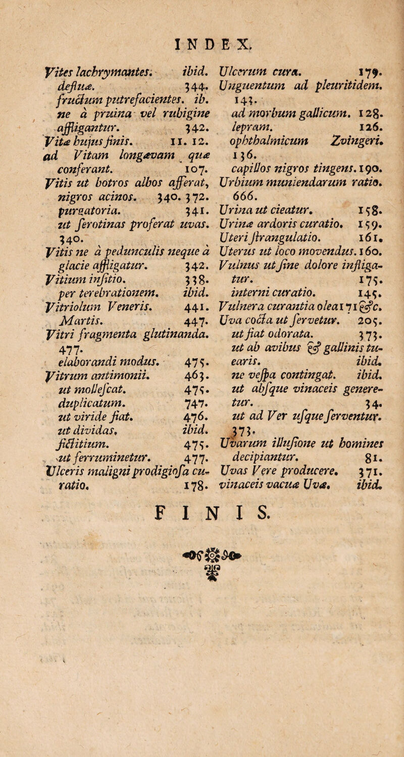 Vites lachrymantes. ibid. deflua. 344* faucium putrefacientes, ib. ne a pruina vel rubigine affligantur. 342. Vita hujus finis. 11. 12. ad Vitam longavam qua conferant. 107. Vitis ut botros albos affler at, nigros acinos. 340. 572. purgatoria. 341. ut ferotinas proferat uvas. 340. ^ Vitis ne a pedunculis neque a glacie affligatur. 542. Vitium infitio. 338. per terebrationem. ibid. Vitriolum Veneris. 441. Martis. 447. Vitri fragmenta glutinanda. 477- elaborandi modus. 475* Vitrum antimonii. 463. mollefcat. 47S- duplicatum. 747. 7tt viride fiat. 476. ut dividas, ibid. fiftitium. 47v -ut ferruminetur. 477- Ulceris maligni prodigiofa cu- ratio. i?8. Ulcerum cura. 179. Unguentum ad pleuritidem. 14;. ad morbum galli cum. 128* lepram. 126. ophthalmicum Zvingeri, 136. capillos nigros tingens. 190. Urbium muniendarum ratio. 666. Urina ut cieatur. 1 $ g. Urina ardoris curatio. 159. Ifrm’ Jir angulatio. 161, Uterus ut loco movendus. 160, Vulnus ut fine dolore infliga¬ tur. 17 5. interni curatio. 145. Vulnera curantia oleaili&c> Uva cocda ut fervetur. 209. fiat odorata. 373. avibus ffi gallinis tu¬ earis. ibid, contingat. ibid. abfque vinaceis genere¬ tur. 3 4. ad Ver ufque ferventur• }lb . _ Uvarum illufione ut homines decipiantur. 81. Uvas Vere producere, 371. vinaceis vacua Uva, ibid. FINIS. ¥