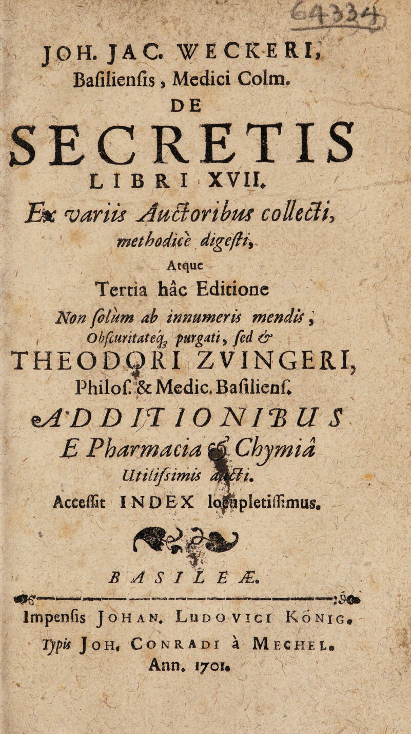 / JOH. JAC. WECKERI, Bafilicnlis»Medici Colm. SECRETIS LIBRI XVII» Ex 'variis Auctoribus collecti, methodice digefli> Atque Tertia hac Editione Non filum ab innumeris mendis, , Obfcuritatecfe purgati, fed & THEODORI ZVINGERI. PhiIof& Medie. BafilienC nA D Bfjfl IO NI ‘B ll S E Pharmacia ^ Chjmia Utilifsimis dmdi. Acccffit INDEX lo0pletiffimus. » ' t- . • 'Vi •. 1 \ t B A S 1 L E JE. Impenfis Johan, Ludo vici Konig, Typis J o h» Conradi a Mechel, Ann. 1701« \