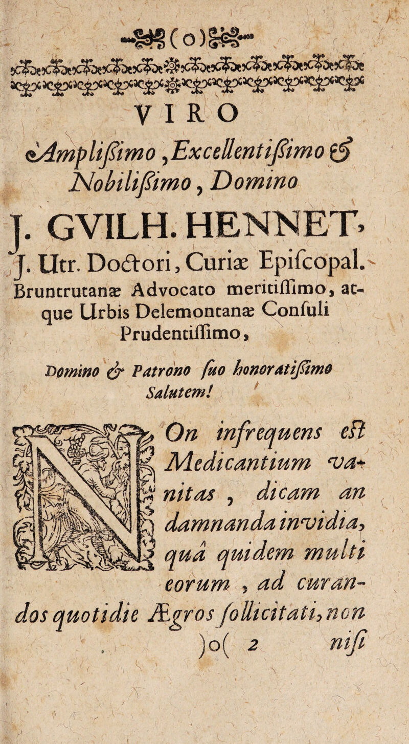 ~1^(o )!?#*• VIRO aAmplifsimo,Excellentifimo No bili fimo, Domino J. GVILH. HENNET- J. Utr. Do&ori, Curiae Epifcopal.- Bruntrutante Advocato meritiflimo, at¬ que Urbis Delemontana; Confuli Prudentillimo, Domino o~ Patrono fno honoratijsimo Salutem! On infrequens eft Medicantium va¬ nitas , dicam an damnanda invidia, qua quidem multi eorum , ad curan¬ dos quotidie Agros foUicitathnon )o( 2 mfi