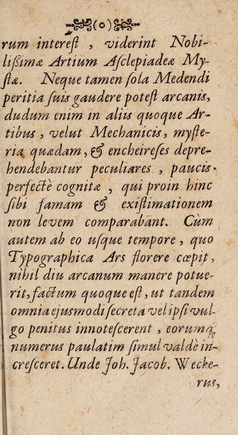 jwoosa- rum interef , viderint Nobi- - lifiima Artium Afclepiadea My- Jla. Neque tamen foia Medendi peritia fuisgaudere potefl arcanis, dudum enim in aliis quoque Ar¬ tibus , velut Mechanicis, myfle- ria. quadam, encheirefes depre¬ hendebantur peculiares , paucis*. perfecte cognita , qui proin hinc fibi famam fflj exijlimationem non levem comparabant. Cum autem ab eo ufque tempore, quo Nypographica Ars florere coepit, nihil diu arcanum manere potue- rit,factum quo que efl, ut tandem omnia ejusmodi fecreta vel ipfi vul¬ go penitus innotefcerent , eorum f numerus paulatim fimui valde in- crefceret. Linde Joh.facob, Wt?che¬ rus. sJ (