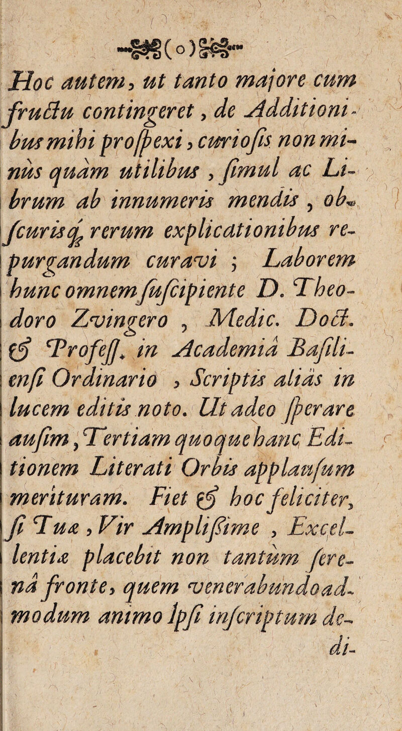 f ^ -'W- ' : : .v' JHoc autem, ut tanto majore cum fruttu contingeret, de Additioni- busmihi pro [hexi, curiofis non mi¬ nus quam utilibus , Jimul ac Li- / brum ab' innumeris mendis , ob„, / fcurisd rerum purgandum curavi ; Laborem hunc omnemfufiipiente D. Theo¬ doro Zvingero , Medie. Do&. Trofefi\ in Academia Bafili- j enfi Ordinario , Scriptis alias in i lucem editis noto. Ut adeo ferar e aufim, Tertiam quoque hanc Edi¬ tionem Literati Orbis applanfum merituram. Fiet {fi hoc feliciter, fi Tua , Vir Amplifiime , Excel¬ lentia placebit non tantum fere- nd fronte, quem venerabundoad- | modum animo Ipfi infiriptum de¬ di-