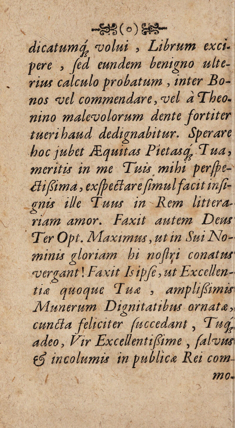 -Kt(o)»e- dicatumd volui , Librum exci¬ pere , fed eundem benigno ulte¬ rium calculo probatum , inter Bo¬ nos vel commendare, vel d Theo¬ nino malevolorum dente f ortiter tueri haud dedignabitur. Sperare hoc jubet Mquitas Piet as f Lua, meritis in me Tuis mihi perfpe- Elifima, ex (pe clare fimul facit infi- gnis ille Tuus in Rem littera¬ riam amor. Faxit autem Deus Ter Opt. Maximus, ut in Sui No¬ minis gloriam hi nojlp conatus vergant! Faxit Is ipfe, ut Exceden¬ tia quoque Tua , amplifimis Munerum Dignitatibus ornata, cunila feliciter fuccedant, Tuf adeo, Vir Excedenti fime , [alvus incolumis in publica Rei com¬ ti .... mo-