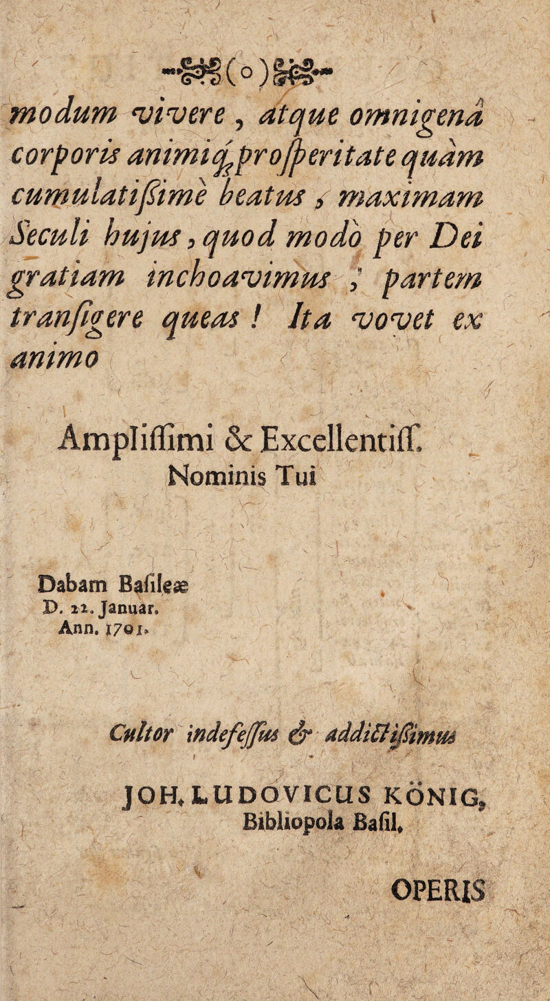 modum vivere , atque omnigena corporis animi cyproceritate quam cumulatifime beatus / maximam Seculi hujus, quod modo per Dei gratiam inchoavimus partem tran figere queas ! Ita vovet ex animo / Ampliflimi & Excellentiff. Nominis Tui Dabam Bafileae I>. 22» Januar. Ann. 17 Q i» Cultor mdefejjm ^ddiCtiSimus f * f' -j < : ■ JOH, LUDQVICUS KONIG» Bibliopola Bafil, - . r • ' ■ ■ / y&;S?r& : V OPERIS