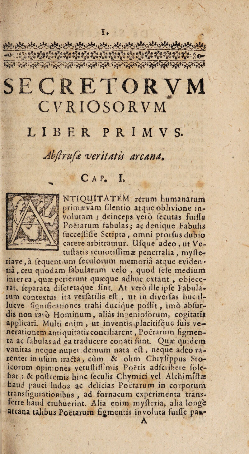 !♦ Qi? WWW SECRETORVM CVRIOSORVM LIBER PRIMVS. Ahflrufa veritatis arcana♦ Cap. I» v » NTIQUITATIM rerum humanarum primaevam filentio atque oblivione in¬ volutam j deinceps vero fecutas fuifle Poetarum fabulas; ac denique Fabulis fucceffiffe Scripta, omni prorfus dubio carere arbitramur. Ufque adeo , ut Ve- tuPcatis remotiffimae penetralia , myfte» riave,a fequent um feculorum memoria atque eviden* tia, ceu quodam fabularum velo , quod fefe medium inter ea , quae perierunt quaeque adhuc extant , objece¬ rat, (eparata difcretaque fint. At vero ille ipfe Fabula¬ rum contextus ita verfatilis eft , ut in diverfas huc tl- lucve fignificationes trahi ducique poffit, imo abfur- dis non raro Hominum, alias ingenioforum, cogitati* applicari. Multi enim , ut inventis placitifque fuis ve¬ nerationem antiquitatis conciliarent, Poetarum figmen¬ ta ac fabulas ad ea traducere conati funt. Quae quidem vanitas neque nuper demum nata eft , neque adeo ra¬ renter in ufum trafta, cum & olim Chryfippus Sto¬ icorum opiniones vetuftiffimis Poetis adfcribere folc- hat ; & poftremis hinc feculis Chymici vel Alchimfftte haud pauci ludos ac delicias Poetarum in corporum transfigurationibus , ad fornacum experimenta trans¬ ferre haud erubuerint. Alia enim myfteria, alia long^ arcana talibus Poetarum figmentis involuta fuifle pan*