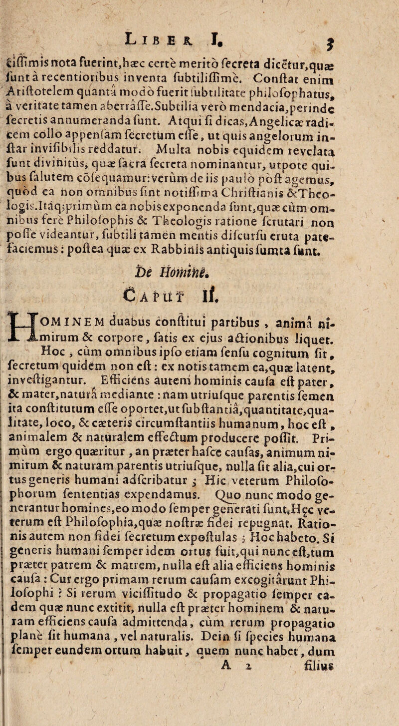 £iffimis nota fuerint,haec certe merito fecreta dicetur,qu» funtarecentioribus inventa fubtilillime. Conftat enim Ariftotelem quanta modo fuerit Subtilitate philofophatus, a veritate tamen aberrafte.Subdlia vero mcndacia,perinde fecretis annumerandafunt. Atqui fi dicas,Angelica:radi- tem collo appenfam fecrettim elle, ut quis angelorum in- ftar invifibilis reddatur. Multa nobis equidem revelata funt divinitus, quaefacra fecrcta nominantur, utpote qui¬ bus falutem cofequamunverum de iis paulo poft agemus, quod ea non omnibus fint notiffima Chriftianis ckTheo- logis.Itaqjprimum ea ncbisexponenda firntsquaecum om¬ nibus fere Philolophis & Theologis ratione fcrutari non pofie videantur, fubtili tamen mentis difcurfu eruta pate¬ faciemus : poftea quae ex Rabbiriis antiquis fumU funt. be Homihi* C A !> u f if. HOMINEM duabus conftitui partibus , anima ni¬ mirum & corpore, fatis ex ejus a&ionibus liquet. Hoc , cum omnibus ipfo etiam fenfu cognitum fit, fecretum quidem non eft: ex notis tamem ea,quas latent, inveftigantur. Efficiens autem hominis caufa eftpater, & mater,natura mediante : nam utriufque parentis femen ita conftitutum effe oportet, ut fubftamia,quantitate,qua- litate, loco, & caeteris circumftantiis humanum, hoc eft , i animalem & naturalem effe&um producere poflit. Pri- : mum ergo quaeritur , an praeter hafce caufas, animum ni¬ mirum & naturam parentis utriufque, nulla fit alia,cui or-? tus generis humani adfcribatur ^ Hic veterum Philofo- ; p horum fententias expendamus. Quo nunc modo ge¬ nerantur homines,eo modo femper generati flmt.H^c ve- ! terum eft Philofophia,quae noftrae fidei repugnat. Ratio- | nis autem non fidei fecretum expoftulas 5 Hoc habeto. Si generis humani femper idem ortui fuit,qui nunceft,tum praeter patrem & matrem, nulla eft alia efficiens hominis caufa : Cur ergo primam rerum caufam excogitarunt Phi- lofophi ? Si rerum viciflitudo & propagatio femper ea¬ dem quae nunc extitit, nulla eft praeter hominem & natu¬ ram efficiens caufa admittenda, cum rerum propagatio plane fit humana , vel naturalis. Dein fi fpecies humana femper eundem ortura habuit, quem nunc habet, dum A z filius I '$V- '• ■' } ' * ' • y ■ /; '( '- V