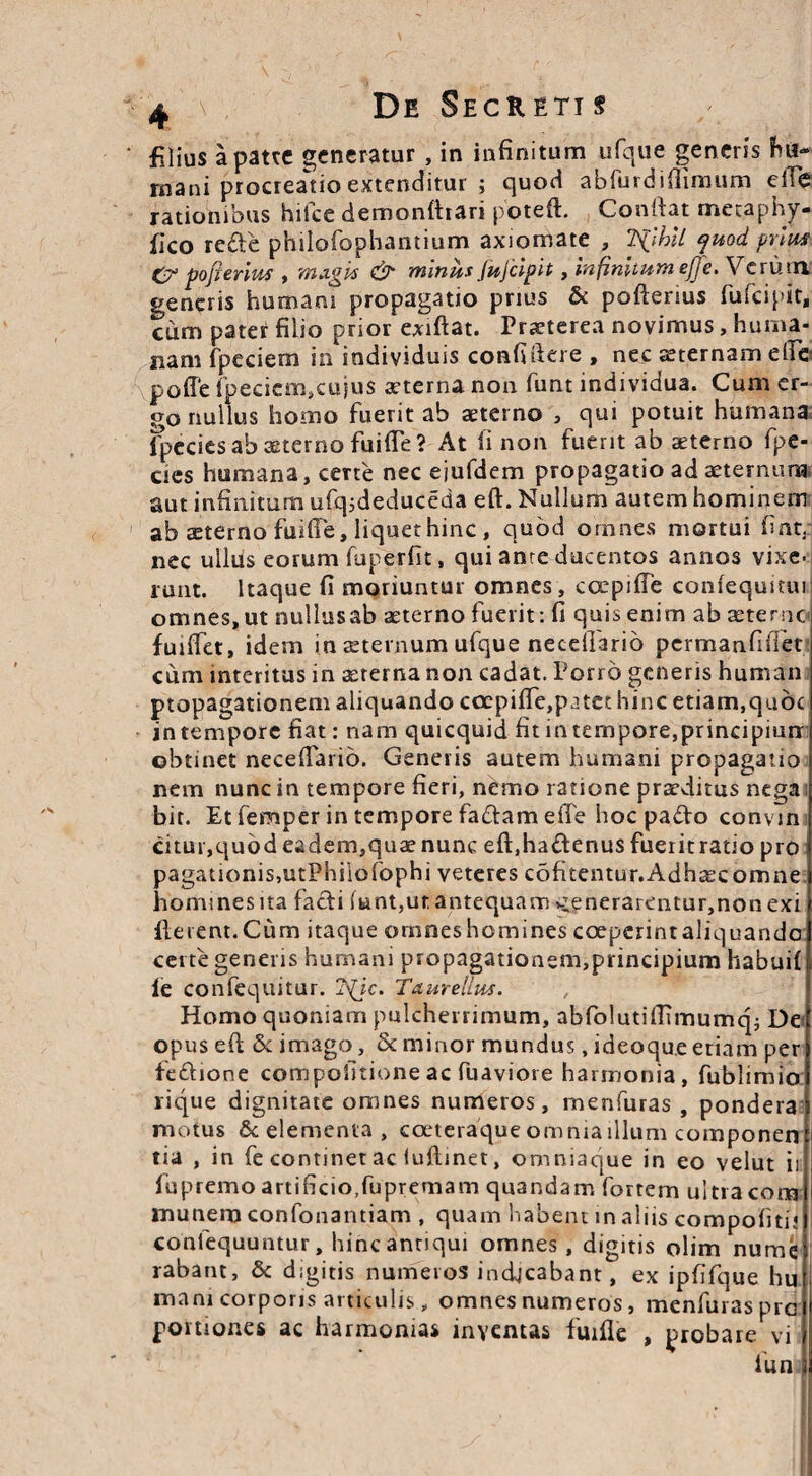 filius a patte generatur, in infinitum ufque generis hu¬ mani procreatio extenditur ; quod abfurdiftimum efTe rationibus hifce demonfhari poteft. Conftat metaphy- iico rede philofophantium axiomate , 7S(lhll juod prius C? pofierius , magis & minus Jujcipit, infinitum eJJe.Vc rutu generis humani propagatio prius & pofterius fufeipit, cum pater filio prior exiftat. Praeterea novimus, huma¬ nam fpeciern in individuis confidere , nec sternam efie poffe fpeciemscujus aeterna non funt individua. Cum er¬ go nullus homo fuerit ab aeterno , qui potuit humana Ipecies ab aeterno fuifTe? At li non fuerit ab aeterno fpe- cies humana, certe nec ejufdem propagatio ad aeternum aut infinitum ufqsdeduceda eft. Nullum autem hominem ab aeterno fuifTe, liquet hinc , quod omnes mortui fiat, nec ullus eorum fuperfit, qui anre ducentos annos vixe¬ runt. Itaque fi moriuntur omnes, ccepifTe coniequmuj omnes, ut nullus ab aeterno fuerit: fi quis enim ab aeterne fuiffet, idem in aeternum ufque neceifario permanfiffet cum interitus in aeterna non cadat. Porro generis human propagationem aliquando coepiffe,p3tet hinc etiam,quoc intempore fiat: nam quicquid fit intempore,principiurr obtinet neceftarid. Generis autem humani propagatio nem nunc in tempore fieri, nemo ratione praeditus nega bit. Et femper in tempore fadam elTe hoc pado convin citur,quod eadem,quae nunc eft.hadenus fueritratio pro pagationis,utPhiiofophi veteres cofitentur.Adhaecomne homines ita fadi funt,ut antequam v;enerarentur,non exi ilerent.Cum itaque omneshomines coeperintaliquando certe generis humani propagationem,principium habuif le confequitur. ?^jc. Taurellus. Homo quoniam pulcherrimum, abfolutiftimumq; De opus eft & imago, & minor mundus, ideoque etiam per fedione compofitione ac fuaviore harmonia, fublimio rique dignitate omnes numeros, menfuras , pondera motus 8c elementa, coeteraque omnia illum componen tia , in fe continet ac luftinet, omniaque in eo velut ii fupremo artificio.fupremam quandam fortem ultra cora 1 munem confonantiam , quam habent in aliis compofitij confequuntur, hinc antiqui omnes, digitis olim numc rabant, & digitis numeros indicabant, ex ipfifque hu mani corporis articulis „ omnes numeros, menfuras pre