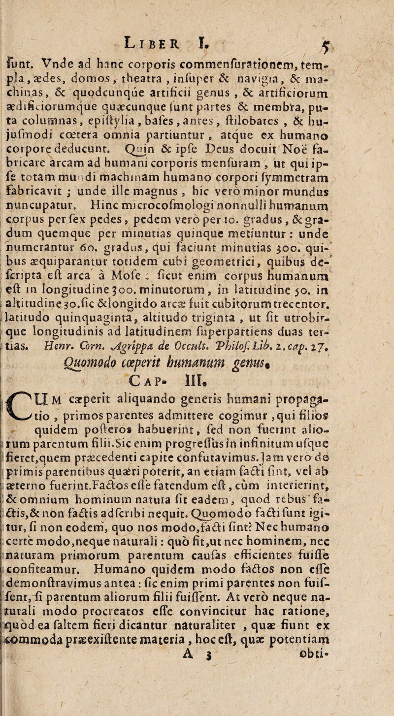 funt. Vnde ad h rmc corporis commenfuratioflcm, tem¬ pla, aedes, domos, theatra , infuper & navigia, Sc ma¬ chinas, 5c quodcunque artificii genus , & artificiorum aedificiorumque quaecunque (unt partes Sc membra, pu¬ ta columnas, epiltylia , bafes , antes, ftilobates , & hu- jufmodi coeteta omnia partiuntur, atque ex humano corpore deducunt. Qujn & ipfe Deus docuit Noe fa¬ bricare arcam ad humani corporis menfuram , ut qui ip- fe totam mundi machinam humano corpori fymmetram fabricavit ; unde ille magnus, hic vero minor mundus nuncupatur. Hinc microcofmologi nonnulli humanum corpus per fex pedes, pedem vero per io. gradus , & gra¬ dum quemque per minutias quinque metiuntur : unde numerantur 60. gradus, qui faciunt minutias $oo, qui¬ bus aequiparantur totidem cubi geometrici, quibus de- fcripta eft arca a Mofe c ficut enim corpus humanum eft in longitudine 500. minutorum, in latitudine 50. in altitudine 30.fic Sdongitdo ares fuit cubitorum treccntor. i latitudo quinquaginta, altitudo triginta , ut fit utrobir- | que longitudinis ad latitudinem fuperpartiens duas ter- j tias. Benr. Corn. Agrippa de Occult. 'Pbtlof. Lib. 2. cap. Quomodo coeperit humanum genu$% € A P- III, Cu M carperit aliquando generis humani propaga¬ tio , primos parentes admittere cogimur ,qui filios quidem pofteros habuerint, fed non fuerint alio¬ rum parentum filii.Sic enim progrefiusln infinitum ufque fieret,quem praecedenti capite confutavimus.Jam vero d© primisparentibus quadri poterit, an etiam fadi fint, vel ab aeterno fuerint.Fados efie fatendum efi:, cum interierint, & omnium hominum natuta fit eadem, quod rebus fa- £tis,&non fadtis adferibi nequit. Quomodo fadifunt igi¬ tur, fi non eodem, quo nos modo,fadi fint? Nec humano certe modo,neque naturali: quo fit,ut nec hominem, nec naturam primorum parentum caufas efficientes fuiffe confiteamur. Humano quidem modo fados non efie demonftravimus antea : fic enim primi parentes non fuif- fent, fi parentum aliorum filii fuifient. At vero neque na¬ turali modo procreatos effe convincitur hac ratione, quod ea faltem fierj dicantur naturaliter , quae fiunt ex commoda prasexiftente materia , hoceft, quae potentiam A s obtD