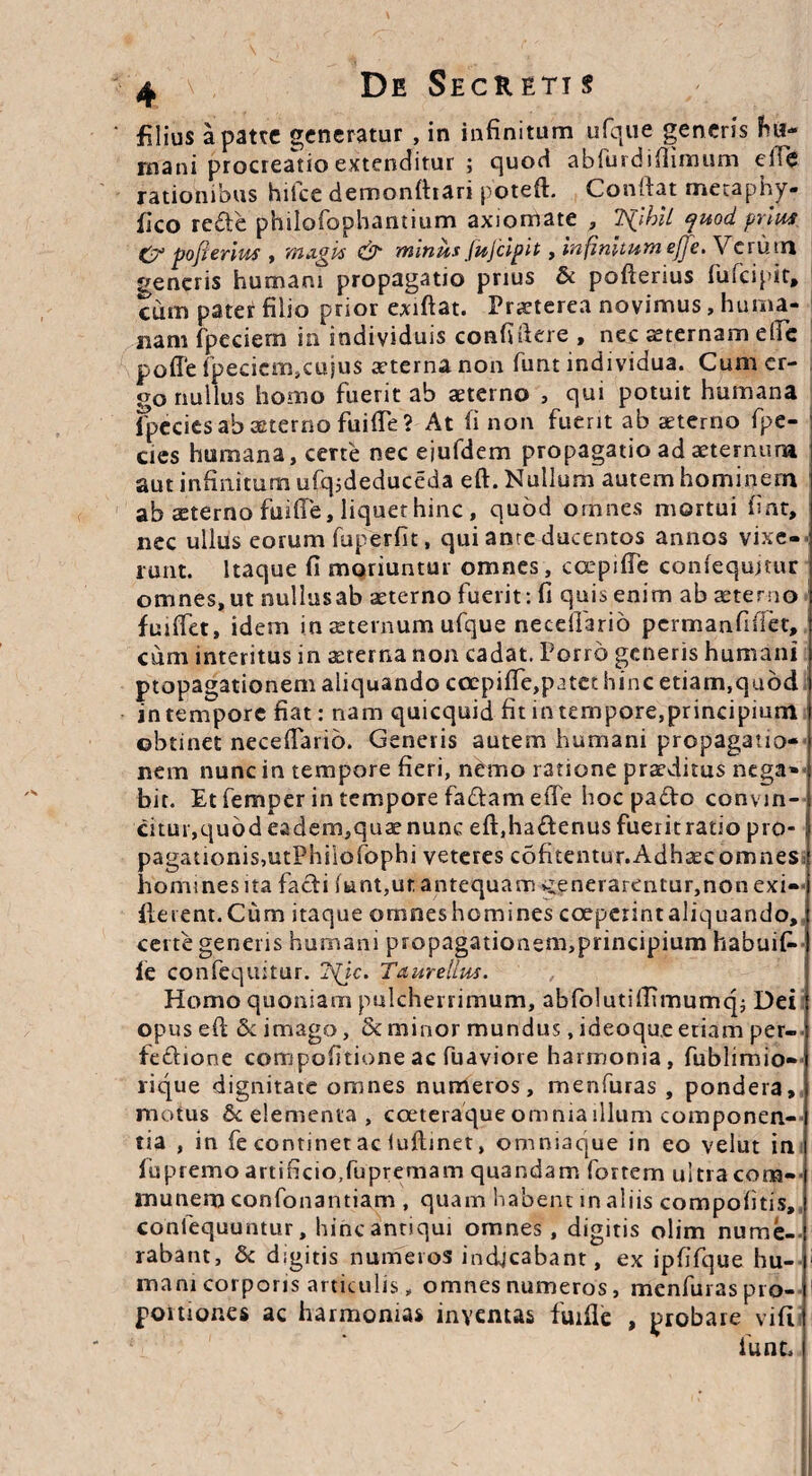 filius a patre generatur , in infinitum ufque generis fu?~ rnani procreatio extenditur ; quod abfurdiflimum eife rationibus hifce demonfhari poteft. Conftat metaphy- fico reCte philofophantium axiomate , TSjhll yuod prius C7’ pofierius , magis & minus JuJcipit, infinitum ejje. Verum generis humani propagatio prius & pofterius fufeipit, cum pater filio prior exiftat. Praeterea novimus, huma¬ nam fpeciern in individuis confidere , nec sternam elfc pofle fpeciern,cujus aeterna non funt individua. Cum er¬ go nullus homo fuerit ab sterno , qui potuit humana Ipecies ab sterno fuifie? At fi non fuerit ab sterno fpe- cies humana, certe nec eiufdem propagatio ad sternum i aut infinitum ufq;deduceda eft. Nullum autem hominem ab sterno fuifie, liquet hinc , quod omnes mortui fint, nec ullus eorum fuperfit, qui anre ducentos annos vixe¬ runt. Itaque fi moriuntur omnes, ccepiffe confequmir omnes, ut nullusab sterno fuerit: fi quis enim ab sterno fuifiet, idem in sternum ufque neceifario permanfiflet, cum interitus in srerna non cadat. Porro generis humani propagationem aliquando coepifie,p3tet hinc etiam,quod intempore fiat: nam quicquid fit intempore,principium obtinet necefiario. Generis autem humani propagatio¬ nem nunc in tempore fieri, nemo ratione prsditus nega¬ bit. Et femper in tempore fa&am efie hoc paCto convin¬ citur,quod eadem,qus nunc eft,haftenus fueritratio pro- i pagationis,utPhi'iofophi veteres cofitentur.AdhscomneS) homines ita facti funt,ut antequam v:enerarentur,nonexi- fterent.Cum itaque omnes homines coeperintaliquando,, certe generis humani propagationem,principium habuifc ie confequitur. jS(}c. Taure Ilus. Homo quoniam pulcherrimum, abfolutiftunumq; Dei opus eft 5c imago, & minor mundus, ideoque etiam per¬ fectione compofitione ac fuaviore harmonia, fublimio» lique dignitate omnes numeros, menfuras , pondera, motus & elementa , coeteraque omniadlum componen¬ tia , in fe continet ac iuftinet, omniaque in eo velut in fispremoartificio,fupremam qu3ndam fortem ultracom- munem confonantiam , quam habent in aliis compotitis,, conlequuntur, hinc antiqui omnes, digitis olim nume¬ rabant, & digitis numeros indjcabant, ex ipfifque hu- 1 mani corporis articulis, omnes numeros, menfuras pro- 1 poitiones ac harmonias inventas fuifie , probare vift funt. (