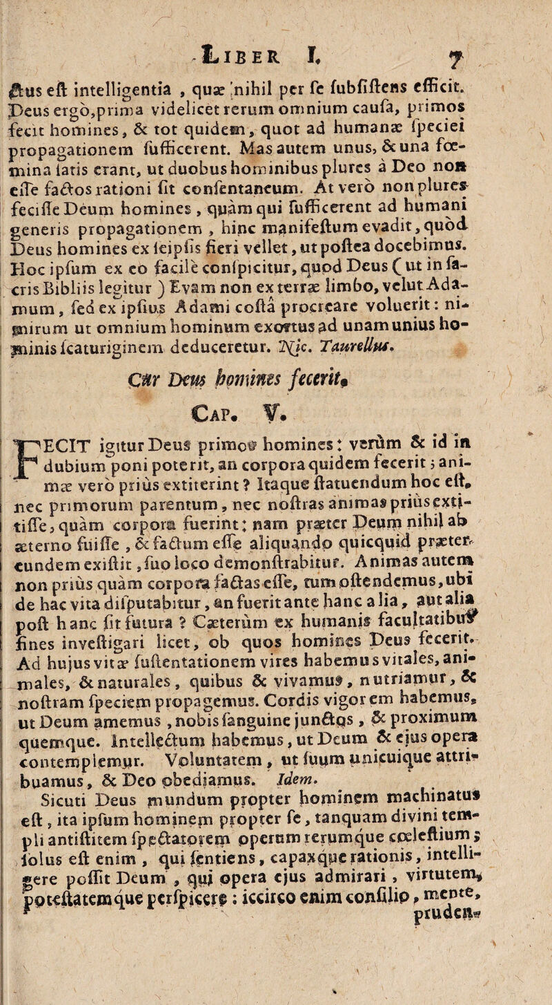 $u$ eft intelligentia , quse 'nihil per fc fubfiftens efficit. Peus ergbjprsma videlicet rerum omnium caufa, primos fecit homines, & tot quidem, quot ad humanas fpeciei propagationem fufficerent. Mas autem unus, & una foe- mina latis erant, ut duobus hominibus plures a Deo noi» eiTe fados rationi fit confentaneum. At vero non plures- fecifieDeum homines, quam qui fufficerent ad humani generis propagationem , hinc manifeftum evadit,quod Deus homines ex leipfis fieri vellet, ut poftea docebimus. Hoc ipfum ex eo facile conlpicitur, qupd Deus ( ut in fa- crisBibliis legitur ) Evam non exterrse limbo, velutAda- mum, fed ex ipfiu,s Adami cofta procreare voluerit: ni- ^nrum ut omnium hominum exortus ad unam unius ho- pninis lcaturiginem deduceretur. 2\jc. TciunUM* Cur Dm homines feceritP Cap. V. FECIT igitur Deus primos homines! verum & id in dubiurnponi poterit, an corpora quidem fecerit j ani¬ mae vero prius extiterint ? Itaque ftatuendum hoc ett, nec primorum parentum, nec noftras animas prius exti- tiffe3 quam corpora fuerint; nam praeter Deum nihif ab suemo fuiffe , &fa&:umeffe aliquandp quicqifid praeten eundem exiftit ,fuo loco demonftrabitur. Animas autera non prius quam corpora faftasefle, tum<oftendcmus,ubi de hac vita difputafiitur, an fuerit ante hanc a lia, aut alia poft hanc fit futura $ Caeterum ex humanis facultatibus fines inveftigari licet, ob quos homines Deus fecerit. Ad hujus vitae (uftentationem vires habemus vitales, ani- -males, & naturales, quibus & vivamus, nutriamur, 6c noftram fpecitm propagemus. Cordis vigorem habemuss ut Deum amemus , nobis fanguine jun£tqs , & proximum quemque, intelkdum habemus, ut Deum & eius opera contemplemur- Voluntatem, ut fuumunicuiqueauri* buamus, & Deo obediamus. Idem. Sicuti Deus mundum propter hominem machinatu# eft, ita ipfum hominem propter fe, tanquam divini tem¬ pli antiftitem fppdatoiem ppernm rerumque cpeleftium $ loliis eft enim , qui fentiens, capaxqpc rationis, intclli- «ere poffit Deum , qui opera ejus admirari , virtutem* ppteftatenique pcrfpjcerse: iccirco enim cofcfilip ? mente.