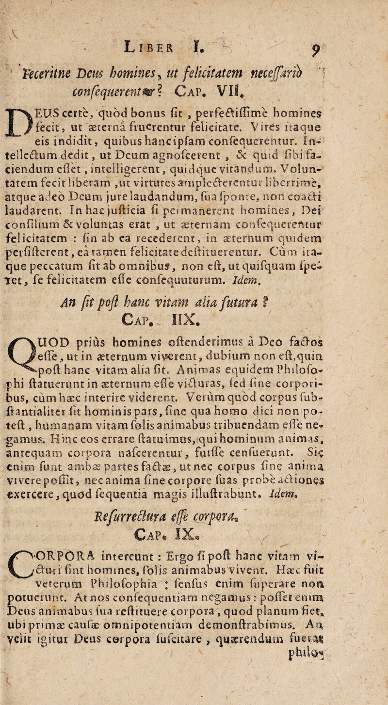 I Liber I. p Teceritne Deus homines, ut felicitatem necejfartb confequcrentm ? Cap. ¥0* EUS certe, quod bonus fit , perfe&iffime homines fecit, ut aeterna fruerentur felicitate. Vires itaque eis indidit, quibus hanc ipfam confequerenturo In- teileftum dedit, ut Deum agnofeerent , & quid fibi fa¬ ciendum edet, intelligerent, quidque vitandum. Volun¬ tatem fecit liberam ,ut virtutes amplecterentur liberrime, atque adeo Deum jure laudandum, fiiafponte, non coacii laudarent. In hac judicia fi permanerent homines. Dei confilium & voluntas erat , ut aeternam confequerefttur felicitatem : (in ab ea recederent, in aeternum quidem perfifterent, ea tamen felicitate deftituerentur. Cum ita¬ que peccatum fit ab ©mnibu?, non eft, utquifquam fpe- Vet, fe felicitatem efle confequuturum. Idem. An fit poft hanc vitam alia futura t Cap. IIX. UOD prius homines offenderimus a Deo faftos efle, ut in aeternum viverent, dubium non eft, quin poft hanc vitam alia fit. Animas equidem Philofo* phi ftatuerunt in sternum effe visffuras, fed fine corpori¬ bus, cum haec interire viderent. Verum quod corpus fub- ftantiaiiter fit hominis pars, fine qua homo dici non po- teft , humanam vitam folis animabus tribuendam efie ne¬ gamus. Hinc eos errare ftatuimas, qui hominum animas, anrequam corpora nafcerentur, futffe cenfuemnt. Sie enim funt ambae partes fadtae, ut nec corpus fine anima vivere poffit, nec anima fine corpore fuas probe abfiones exercere,quod fequentia magis iUuftrabunt. Idem, 'Refurreclura effe corpora® ' Cap* IX* ( •GRPORA intereunt ; Ergo fi poft hanc vitam vi- fturi fint homines, folis animabus vivent. Hrec fuit veterum Philofophia t fenfus enim fuperare non potuerunt. At nos confequentiam negamus: pofietemm Deus animabus iua reftituere corpora , quod planum fiet» ubi primas caulae omnipotentiam demonftfabimus. Aia, yeiit igitur Deus corpora lufcuare , quaerendum