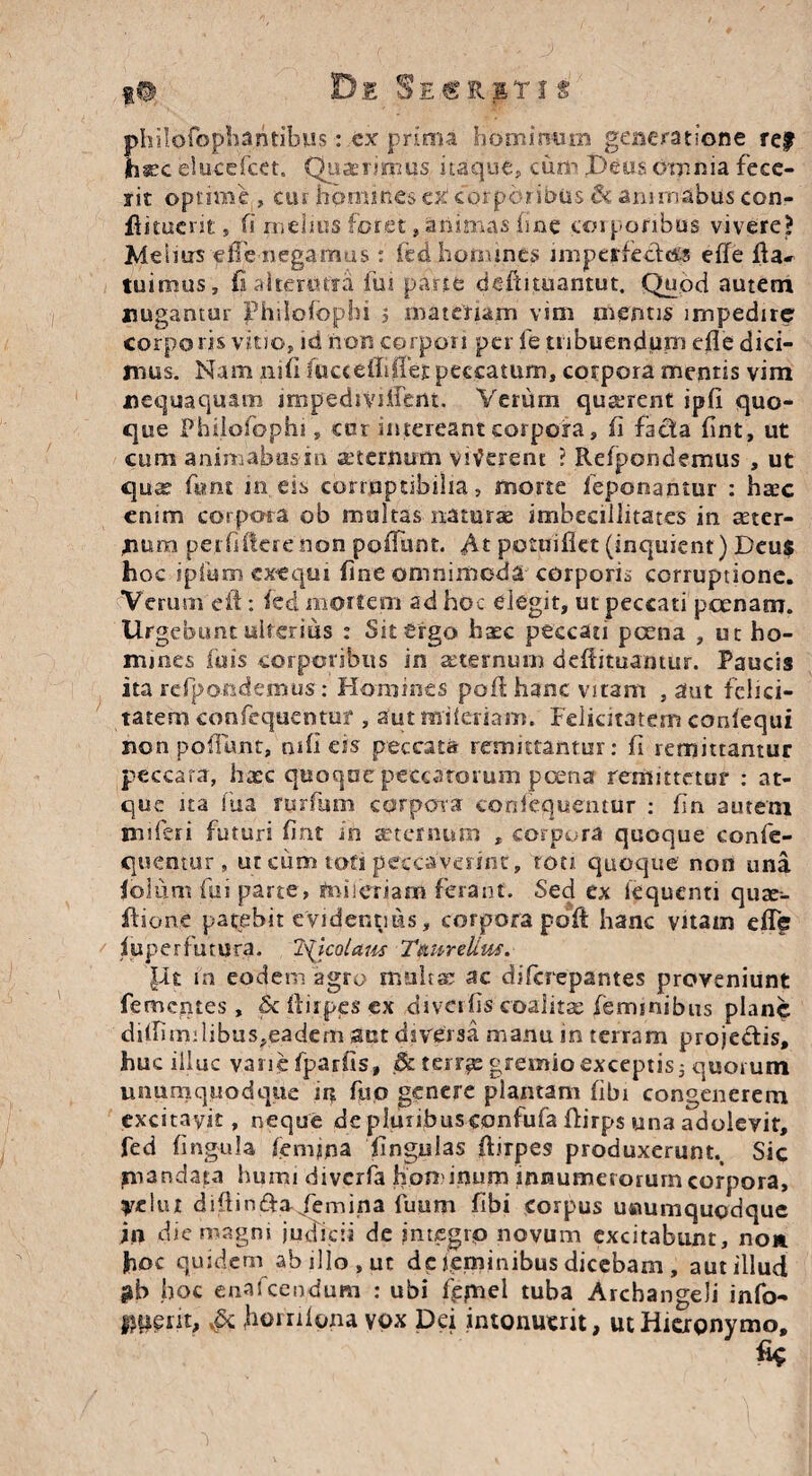 philofophahtibus: ex prima hominum generatione ref h§£x elucefcet. Quaerimus itaque, cum Deos omnia fece¬ rit optime , cur homines ex corporibus & ammdb-Us con- fiituerit» fi melius foret, animas fine corporibus vivere? Melius ede negamus: fed homines impeifetdt&s ede da- tuimus, fi alterutra fui paste deftituantut. Quod autem nugantur Philofophi j materiam vim mentis impedire corporis vitio, id non corpori per fe tribuendum ede dici¬ mus. Nam nifi fuccedifiet peccatum, corpora mentis vim nequaquam impedryiifent. Verum quadrent ipfi quo¬ que Philofophi, cur intereant corpora, ii fatia fint, ut cum animabas in seternutn viderent ? Refpondemus , ut quae firnt in eis corruptibilia, morte feponantur : haec enim corpora ob multas naturae imbecillitates in aeter- jittm perfiflerenon podunt. potuiflet (inquient) Deus hoc iplum exequi fine omnimoda corporis corruptione. Verum e ii : fed mortem ad hoc elegit, ut peccati poenam. Urgebunt ulterius : Sit ergo haec peccati poena , ut ho¬ mines fuis corporibus in aeternum dedituamur. Paucis ita refpondemus: Homines pofl hanc vitam , aut felici¬ tatem confequentur , aut mikriam. Felicitatem confequi nonpoflant, nifi eis peccata remittantur: fi remittantur peccata, hxc quoque peccatorum pcena remittetur : at¬ que ita fiua rurfum corpora confequentur : fin autem imferi futuri fint in aeternum , corpora quoque confe¬ quentur , ut cum toti peccaverint, toti quoque non una iolum fui parte, miieriam ferant. Sed ex kquenti q u ae¬ di o ne patebit evidentius, corpora pofi hanc vitam efl? fiuperfutUra. 2Nicolaus Tmirelius. Jit in eodem agro multae ac dderepantes proveniunt fementes , & ftirpes ex divci fis coalita: feminibus plane didunilibus,eadem aut diversa manu in terram projectis, huc illuc vanefparfis, & terrae gremio exceptis j quorum unumquodque in fuo genere plantam fibi congenerem excitavit, neque de pluribusconfufa dirps una adolevit, fed fingula femina fingulas Airpes produxerunt.. Sic pianda^a humi diverfa hominum innumerorum corpora, yclui didinda femina fuum fibi corpus uaumqupdque in die magni judicii de jntcgrp novum excitabunt, non hoc quidem ab illo , ut de jeminibus dicebam , aut illud ?b hoc enalcendum : ubi fefirel tuba Archangeli info- Dirent, ,5c horrriona vox Dei intonuerit, ut Hieronymo, %