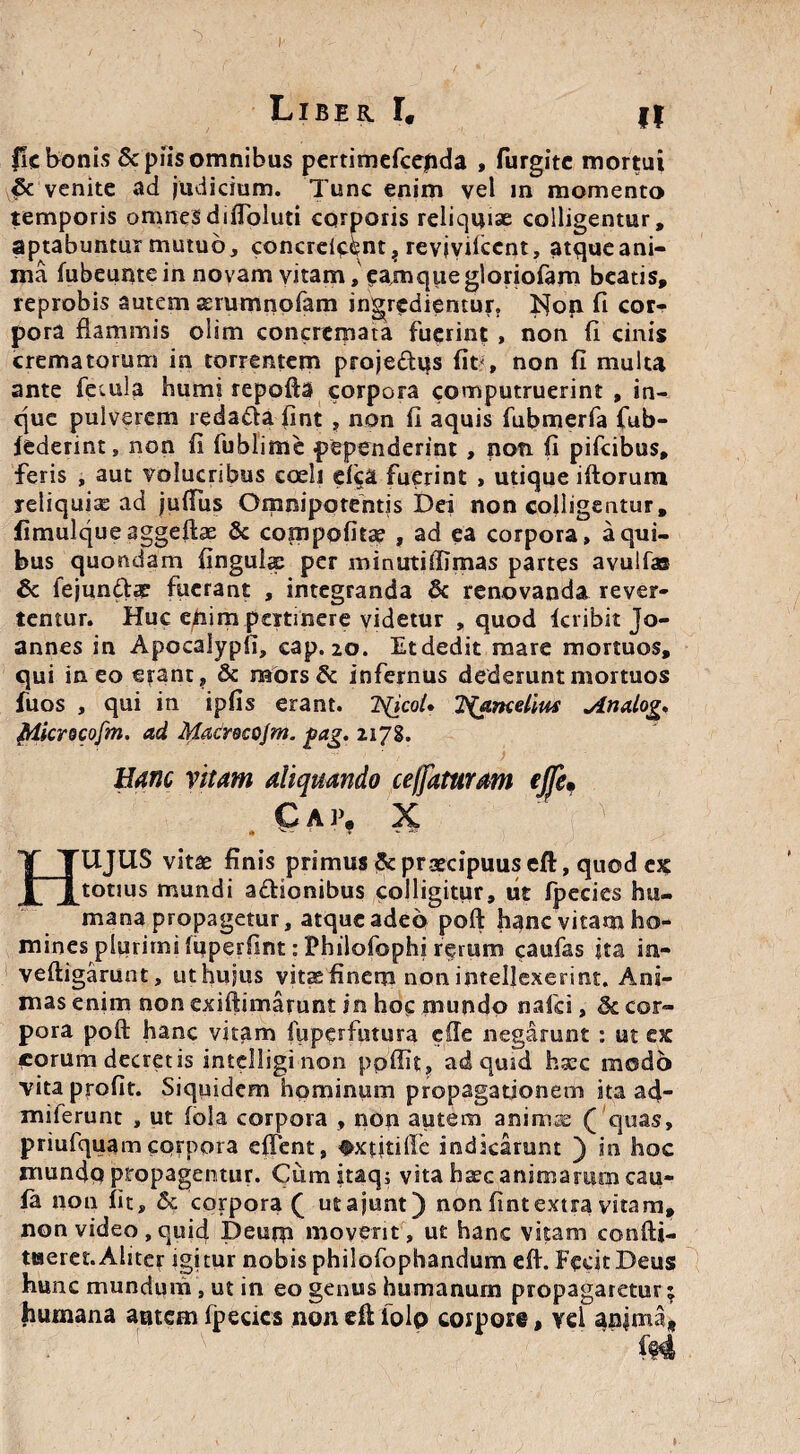 fic bonis Scpiisomnibus pertimefcejida , furgitc mortui & venite ad judicium. Tunc enim vel in momento temporis omneSdifToluti corporis reliquiae colligentur, aptabuntur mutuo, concrei^nt? revivifccnt, atqueani- ma fubeunte in novam vitam, ?am que gloriofam beatis, reprobis autem aerumnofam ingredientur, ISIop fi cor¬ pora flammis olim concremata fuerint , non fi cinis crematorum in torrentem projedtqs fit?, non fi multa ante fecula humi repofta corpora computruerint , in- que pulverem reda&a fint , non fi aquis fubmerfa fub- federint, non fi fublime pependerint, non fi pifcibus, feris , aut volucribus coeli efi;a fuerint , utique iftorum reliquia ad juflus Omnipotentis Dei non colligentur, fimulque aggeftae & compofuse , ad ea corpora, a qui¬ bus quondam lingula; per minuti (limas partes avulfas 6c fejun&te fuerant , integranda & renovanda rever¬ tentur. Huc enim pertinere videtur , quod fcribit Jo- annes in Apocalypfi, cap. 20. Et dedit mare mortuos, qui ineo erant, & mors & infernus dederunt mortuos fuos , qui in ipfis erant. 7S(icoi• 2(ancelim jinalog, Microcofm. ad Macrecojm. $ag. 2178. Hanc vitam aliquando ceffaturam ejje» Cap. X * ' ‘ • T - HUJUS vitae finis primus & praecipuus eft, quod ex tonus mundi adtionibus colligitur, iit fpecies hu¬ mana propagetur, atque adeo poft hanc vitam ho¬ mines plurimi fupetfmt: Philofophi rerum caufas ita ia- veftigarunt, ut hujus vitae finem non intellexerint. Ani¬ mas enim non exiftimamnt in hoc mundo nafci, 8c cor¬ pora poft hanc vitam fuperfutura efte negarunt : ut ex icorum decretis intelligi non ppffit, ad quid haec modo vitaprofit. Siquidem hominum propagationem ka ad- miferunt , ut fola corpora , non autem animae ( quas, priufquam corpora effent, ^xtitillc indicarunt ) in hoc mundo propagemur. Cumitaq; vita haec animarum cau- fa non fit, & corpora £ utajunt) non fintextra vitam, non video , quid Deum movent, ut hanc vitam confti- ttseret. Aliter igitur nobis philofbphandum eft. Fecit Deus hunc mundum , ut in eo genus humanum propagaretur; humana autem fpecics non eft folp corpore, vel anima»