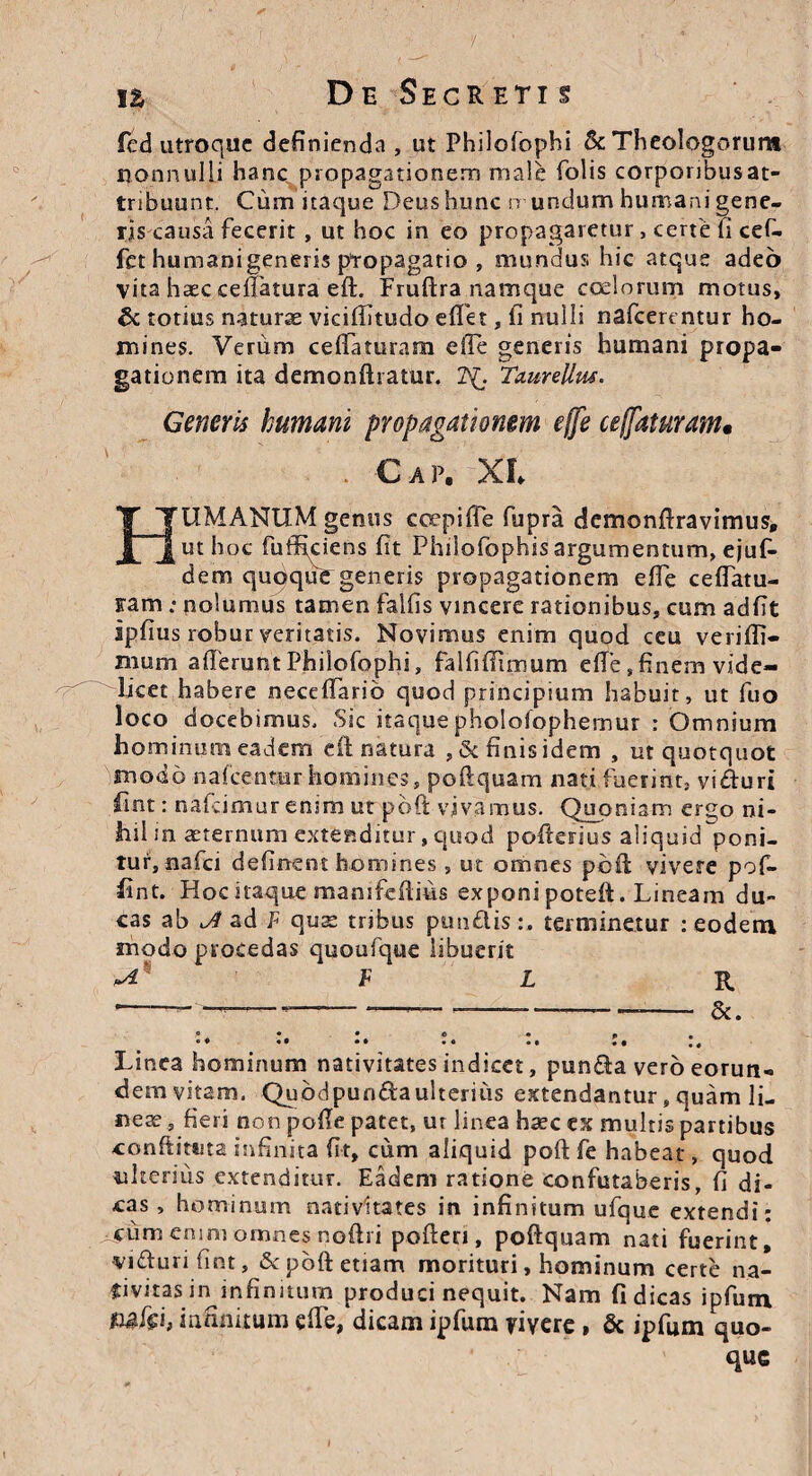 fcd utroque definienda , ut Philofophi Sc Theologorum nonnulli hanc propagationem male folis corponbusat- tribuunt. Cum itaque Deushunc mundum humani gene¬ ris causa fecerit , ut hoc in eo propagaretur , certe fi cef- fet humanigeneris propagatio , mundus hic atque adeo vita haec cefiatura eft. Fruftra namque coelorum motus, & totius naturae viciffitudo efifet, fi nulli nafcerentur ho¬ mines. Verum cefiaturam efie generis humani propa¬ gationem ita demonftratur. 2^. Taureltw. Generis humani propagationem efie cefiaturam• Caf, XI HUMANUM genus coepi fle fupra cfemonftravimus, ut hoc fuifteiens fit Philofophisargurnenturn, ejuf- dem qudquf generis propagationem efie ceflatu- Fam ; nolumus tamen falfis vincere rationibus, cum adfit ipfius robur veritatis. Novimus enim quod ceu verifli— mum afierunt Philofophi, falfiflimum efie ,finem vide¬ licet habere neceflarib quod principium habuit, ut fuo loco docebimus. Sic itaquephololophemur : Omnium hominum eadem clinatura ,& finis idem , ut quotquot modo nafcentur homines, pofiquam nati fuerint, vi&uri fint: nafeimur enim ut poft vivamus. Quoniam ergo ni¬ hil in aeternum extenditur, quod pofierius aliquid poni¬ tur, nafei definent homines , ut omnes poft vivere pof- fint. Hoc itaque manifeftms exponi poteft. Lineam du¬ cas ab JS ad F quae tribus punflis:. terminetur : eodem modo procedas quoufque libuerit ^ F L R *-—————--- &. ,« • • c « f •  * • • • • • • •• * • Linea hominum nativitates indicet, pun£la vero eorun¬ dem vitam. Qubdpun&aulterius extendantur, quam li¬ neae, fieri non pofie patet, ur linea haec ex multis partibus conftittita infinita fit, cum aliquid poft fe habeat, quod ulterius extenditur. Eadem ratione confutaberis, fi di¬ cas, hominum nativitates in infinitum ufque extendi; •cum enim onanes noftri poderi, poftquam nati fuerint, •vifturi fint, Sc poft etiam morituri, hominum certe na¬ tivitas in infinitum produci nequit. Nam fi dicas ipfum fi&fei, inanitum efie, dicam ipfum yiyere , & ipfum quo- que