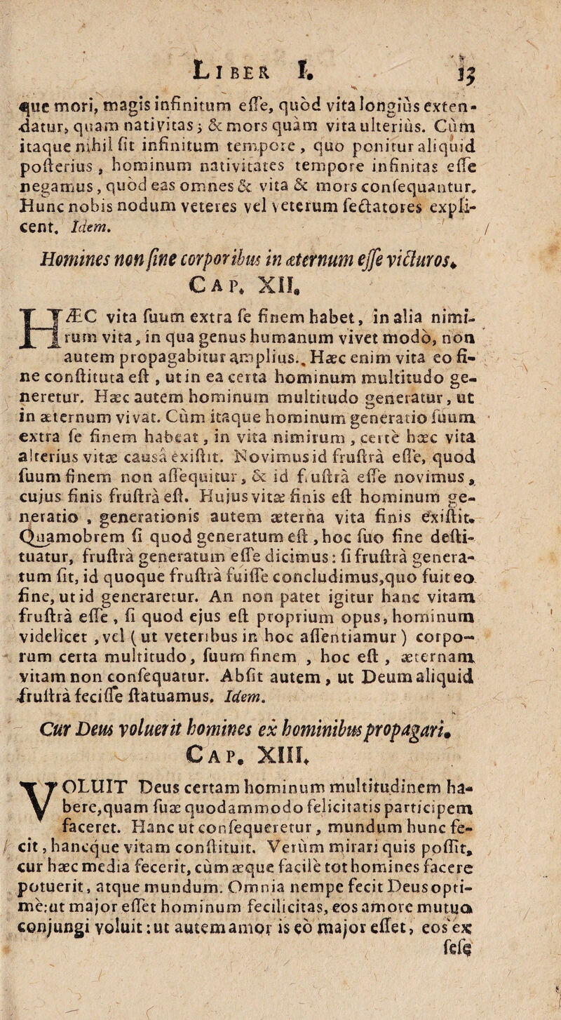 «|uc mori, magis infinitum efte, quod vita longius exten¬ datur, quam nativitas; & mors quam vita ulterius. Cum itaque nihil fit infinitum tempore, quo ponitur aliquid pofterius , hominum nativitates tempore infinitas efte negamus, qubcl eas omnes & vita & mors confequantur. Hunc nobis nodum veteres vel veterum fe&atotes expli¬ cent. Idem. / Homines non fine corporibus in aternum ejfe vifturos\ C A p* XII. /EC vita fuum extra fe finem habet, in alia nimi¬ rum vita, in qua genus humanum vivet modo, non autem propagabitur amplius.. Haec enim vita eo fi¬ ne conftimta eft , ut in ea certa hominum multitudo ge¬ neretur. Haec autem hominum multitudo generatur, ut in aeternum vivat. Ciim itaque hominum generatio Tuum extra fe finem habeat, in vita nimirum , certe bcec vita alterius vitee causa exiftit. Novimus id fruftra efte, quod fuum finem non affequitur, & id fuftra efte novimus» cujus finis fruftra efi. Hujus vita; finis eft hominum ge¬ neratio , generationis autem aeterna vita finis dxiftit* Quamobrem fi quod generatum elt ,hoc fuo fine defti- tuatur, fruftra generatum efte dicimus; fi fruftra genera¬ tum fit, id quoque fruftra fuifte concludimus,quo fuit eo fine, ut id generaretur. An non patet igitur hanc vitam fruftra efte , fi quod ejus eft proprium opus, hominum videlicet ,vel (ut veteribus in hoc affentiamur) corpo¬ rum certa multitudo, fuum finem , hoc eft , aeternam vitam non confequatur. Abfit autem, ut Deum aliquid fruftra fecifTe ftatuamus. Idem. Cur Dem voluerit homines ex hominibus propagari» Cap. xin* OLUIT Deus certam hominum multitudinem ha¬ bere,quam fuse quodammodo felicitatis participem faceret. Hanc utconfequeretur, mundum hunc fe¬ cit , haneque vitam conftituit. Vetiim mirari quis ppffit» cur haec media fecerit, cum aeque facile tot homines facere potuerit, atque mundum. Omnia nempe fecit Deusopti- me:ut major e fiet hominum fecilicitas, eos amore mutuo conjungi voluit:ut autemamof is eo major efiet, eofeic fefig