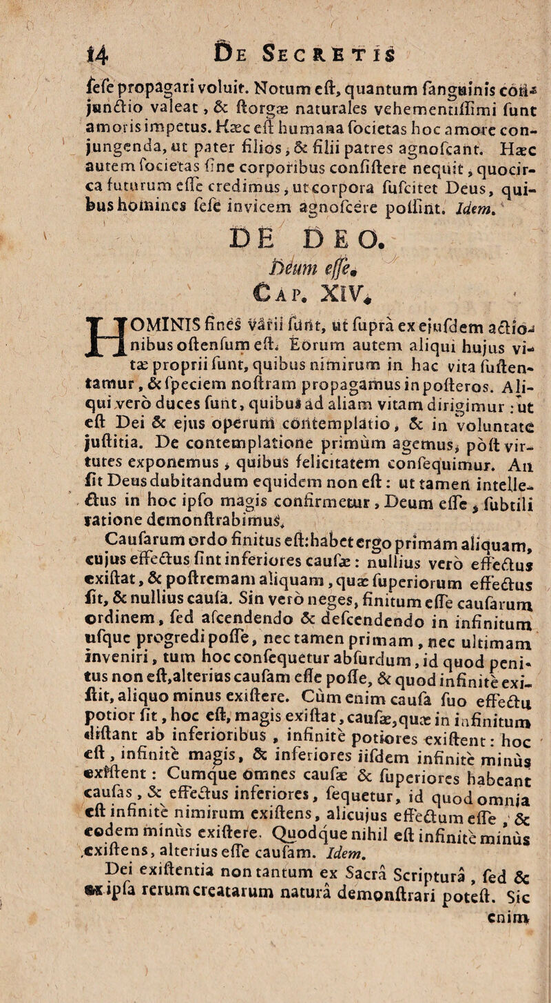 fefe propagari voluit. Notum eft, quantum fanguinis cotM junftio valeat , & ftorgas naturales vehementidimi funt amoris impetus. Kaeceft humana fodetas hoc amote con¬ jungenda, ut pater filios, & filii patres agnofcant. Hsec autem foderas fine corporibus confidere nequit, quocir¬ ca futurum efTe credimus, ut corpora fufcitet Deus, qui¬ bus homines fefe invicem agnofeere poiiint. Idem» DE DEO. Deum efje9 Cap. XIV* HOMINIS fines v3rii funt, utfupraexejufdem actio¬ nibus oftenfumefb Eorum autem aliqui hujus vi¬ tae proprii funt, quibus nimirum in hac vitafuften- tamur, &fpeciem noftram propagamusinpofteros. Ali- quiverb duces funt, quibus ad aliam vitam dirigimur.ut eft Dei & ejus operum contemplatio, & in Voluntate juftitia. De contemplatione primum agemus* poft vir¬ tutes exponemus * quibus felicitatem eonfequimur. An fit Deus dubitandum equidem non eft: ut tamen intelle¬ gas in hoc ipfo magis confirmetur, Deum ede * fubtili ratione demonftrabimu^ Caufarum ordo finitus efbhabet ergo primam aliquam, cujus efFedusfint inferiores caufe: nullius vero efFedus exiftat, & poftremam aliquam,quae fuperiorum effedus fit, & nullius caufa. Sin vero neges, finitum ede caufarum ordinem, fed afeendendo & defeendendo in infinitum ufquc progredi pode, nec tamen primam, nec ultimam inveniri, tum hoc confequetur abfurdum, id quod peni* tus non eft,alterius caufam ede pode, & quod infinite exi- flit, aliquo minus exidere. Cum enim caufa fuo effedu potior fit, hoc eft, magis exiftat, caufa^quee in infinitum didant ab inferioribus , infinite potiores exiftenr • hnr eft, infinite magis, & inferiores iifdem infinite mimis exfftent: Cumque omnes caufae & fuperiores habeant caufas , & effeausinferiores, fequetur, id quod omnia eft infinite nimirum exiftens, alicujus effe&um ede 5c eodem miniis exiftere. Quodque nihil eft infinite minus .exiftens, alterius efTe caufam. Idem. Dei exiftentia non tantum ex Sacra Scriptura , fed & «x ipla rerum creatarum natura demonftrari poteft. Sic enim