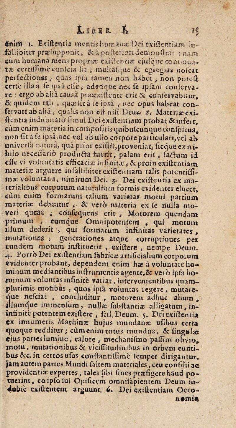 L IB E s. 4 If inirti i. Exiftentia mentis humana’Dei exigentiam in- .fallibiter prrefupponit, & a pofterion decaonftrar : nara cura humana mens proprias exi (tenti a3 ejufque continua¬ tae cemifimeconlcia iit , mukafque fk egregias nofcat perfe&ioass, quas ipla tamen non habet * non poted certe ilia a fe ipsa die, adedqee nec fe ipfam conierva- re : ergo ab alia causa prasexiftente erit & coniervabitur, Sc quidem tali , quae fie a ie ipsa , nec opus habeat con- fervariabaiia, qualis non eft nifi Deus* i. Materise exi¬ ftentia indubitato fitnul Dei exiftentiam probat &infert, cum enim materia in compofitis quibufeunque confpicua# non fit a ie ipsamec vel ab ullo corpore particulari,vel ab univerfa natura, qua prior exiftiiqproveniat, ficque ex ni¬ hilo neeeilarid produfta fuerit, palam erit, fa<£ium id elle vi Voluntatis efficacias infiniti, &proin exiftentiam materiae arguere infallibiter exiftentiam talis potentilfi- mae voluntatis, nimirum Dei. p Dei exiftentia ex ma¬ terialibus corporum naturalium formis evidenter elucet, cum enim formarum talium varistai motui partium materias debeatur , & vero materia ex fe nulla mo¬ veri queat ^ cbnfequens erit * Motorem quendam primum s cumque Omnipotentem * qui motum illum dederit , qui formarum infinitas varietates , mutationes , generationes atque corruptiones per eundem motum inftituerit , exiftere , nempe Deurn. 4. Porro Dei exiftentiam fabricae artificialium corporum evidenter probant, dependent enim hae a voluntate ho¬ minum mediantibus inftrumentis agente,& vero ipfa ho¬ minum voluntas infinite variat, intervenientibus quam- jfturimis motibus , quos ipfa voluntas regere, mutare- que nefeiat , concluditur , motorem adhuc alium , illumque immenfum , nullae fubftantias alligatum, in- infinite potentem exiftere , fcil. Deum. 5. Dei exiftentia ex innumeris Machinae hujus mundante ufibus certa quoque redditur; cum enim totus mundus, & lingulae ejus partes lumine, calore , mechanifmo paftim obvio, motu, mutationibus & viciffitudinibus in orbem eunti¬ bus &c in certos ufus conftantiffime femper dirigantur, jam autem partes Mundi faltem materiales, ceu confilii ac providentiae expertes, tales (ibi fines praefigere haud po¬ tuerint, eoipfolui Opificem omnifapientem Deum in¬ dubie exiftentem arguunt, 6* Dei exiftentiam Oeco-